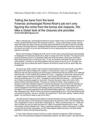 Publication: Mumbai Mirror ;Date: Jul 11, 2010;Section: The Sunday Read;Page: 10
Telling the bane from the bone
Forensic archeologist Roma Khan's job isn’t only
figuring the crime from the bones she inspects. We
take a closer look at the closures she provides
Anand Holla @timesgroup.com
Many a decade ago, criminologist Dr Edmond Locard, better known as the Sherlock Holmes of
France, propounded the thumb rule of forensic science — every contact leaves a trace. Having
dealt with heaps and piles of bones and body parts extricated from the pits of earth that tell tales
of the dead and those behind it, Ghatkopar-based forensic archaeologist Roma Khan swears by
this dictum and hails it to be the sole motivation for her to keep going even when the road ahead
appears to be bleak.
Being in the business of digging the truth out of a crime scene using techniques those bearded
archeologists from Discovery Channel do, Khan’s routine is far from mundane. The 35-year-old is
currently seeking closure to a December 2009 case in Borivili where a three-year-old Shreya
Rai’s body was found at a construction site. “To me, the evidence indicates this was a case of
child sacrifice,” she tells us, sounding gratified. She has reason to be so, for on Thursday, the
Bombay High Court ordered the senior inspector of the Borivli police to file his report after due
investigation.
Six years ago, Khan wouldn’t have foreseen herself working on the case though. Long after a
graduation from Sophia college with a degree in Life Sciences, it was on a muggy March
afternoon that she was brooding over the formulaic rudimentaries that she without much reflection
had done with. “I had rounded off a checklist of to-dos — engaging in social work, taking time off
for myself, getting married and settling down. I was inching 30 and knew I was missing out on
learning something new. On a whim, I Googled for options after life sciences — and the answer,
as if chosen by destiny popped on my screen. Forensic Sciences it said, with a link to UK’s
esteemed Bournemouth University. That was my moment of clarity.” Khan wrapped up her
twoyear course with a Masters degree in Forensic Archaeology: Crime Scene and International
Investigations, a niche expertise only a handful of Indians have attained. She mastered crime
scene management and forensic archaeology mostly by working on simulated graves and
simulated crime scenes organised by the international official agencies. “Truth and hope more or
less disappears here. Which is when we forensic archaeologists come in. We locate anything that
is buried and forgotten, recover it, identify it and repatriate it,” Khan said, adding, “I believe bones
speak. You just have to keep an ear out for them.”
Her self-assured, breezy persona belies the shrewd detective that she comfortably co-exists
with. Deriving notions of her being the archetypal sleuth as featured in CSI or the homebred CID,
she is subjected to many an assumption. Khan lights up, “When somebody asks me — Beta yeh
sab toh theek hai, par tum kaam kya karti ho? I flash my standard response with a smile — Jee,
main gadey murdey ukhaadti hoon.” Khan’s week-long research on avian scavenging of a buffalo
carcass and its forensic implications, at UP’s Katerniaghat wildlife sanctuary, has been widely
published in Indian and international journals.
In India, Khan believes forensic science is mostly restricted to fingerprint, DNA and ballistic
tests. One of the pioneering fingerprint classification systems, the Henry system, was discovered
 
