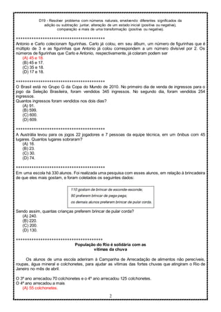 D19 - Resolver problema com números naturais, envolvendo diferentes significados da
adição ou subtração: juntar, alteração de um estado inicial (positiva ou negativa),
comparação e mais de uma transformação (positiva ou negativa).
2
****************************************
Antonio e Carlo colecionam figurinhas. Carlo já colou, em seu álbum, um número de figurinhas que é
múltiplo de 3 e as figurinhas que Antonio já colou correspondem a um número divisível por 2. Os
números de figurinhas que Carlo e Antonio, respectivamente, já colaram podem ser
(A) 45 e 18.
(B) 45 e 17.
(C) 35 e 18.
(D) 17 e 18.
****************************************
O Brasil está no Grupo G da Copa do Mundo de 2010. No primeiro dia de venda de ingressos para o
jogo da Seleção Brasileira, foram vendidos 345 ingressos. No segundo dia, foram vendidos 254
ingressos.
Quantos ingressos foram vendidos nos dois dias?
(A) 91.
(B) 599.
(C) 600.
(D) 609.
****************************************
A Austrália levou para os jogos 22 jogadores e 7 pessoas da equipe técnica, em um ônibus com 45
lugares. Quantos lugares sobraram?
(A) 16.
(B) 23.
(C) 30.
(D) 74.
****************************************
Em uma escola há 330 alunos. Foi realizada uma pesquisa com esses alunos, em relação à brincadeira
de que eles mais gostam, e foram coletados os seguintes dados:
Sendo assim, quantas crianças preferem brincar de pular corda?
(A) 240.
(B) 220.
(C) 200.
(D) 130.
***************************************
População do Rio é solidária com as
vítimas da chuva
Os alunos de uma escola aderiram à Campanha de Arrecadação de alimentos não perecíveis,
roupas, água mineral e colchonetes, para ajudar as vítimas das fortes chuvas que atingiram o Rio de
Janeiro no mês de abril.
O 3º ano arrecadou 70 colchonetes e o 4º ano arrecadou 125 colchonetes.
O 4º ano arrecadou a mais
(A) 55 colchonetes.
 