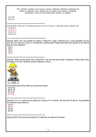 D19 - Resolver problema com números naturais, envolvendo diferentes significados da
adição ou subtração: juntar, alteração de um estado inicial (positiva ou negativa),
comparação e mais de uma transformação (positiva ou negativa).
4
(C) 195
(D) 375
***************************************
(Saresp 2007). Rafa tem 1,25 metros de altura e Carol 1,43 metros. A diferença entre as alturas é de:
(A) 0,28 m
(B) 0,18 m
(C) 0,15 m
(D) 0,12 m
****************************************
(Saresp 2007). Em uma partida de futebol, Thiago fez 3 gols. Sabendo que o maior goleador de seu
time tem um total de 11 gols no campeonato, quantos gols Thiago deve fazer para igualar-se ao total de
gols do maior goleador?
(A) 5
(B) 7
(C) 6
(D) 8
***************************************
(Saresp). Bete precisa pesar seu cachorrinho, mas ele não para quieto na balança. Então, Bete subiu
na balança com ele. Observe quanto a balança marcou.
Como Bete pesa 29 kg então seu cachorrinho pesa:
(A) 61 kg
(B) 51 kg
(C) 5 kg
(D) 3 kg
***************************************
(Saresp). Em um quinto ano há algumas meninas e 21 meninos. No total são 45 alunos. A quantidade
de meninas nessa classe é
(A) 21
(B) 24
(C) 65
(D) 45
***************************************
(Saresp 2010). Na escola de Gabriela, foi realizado um baile de Carnaval.
 