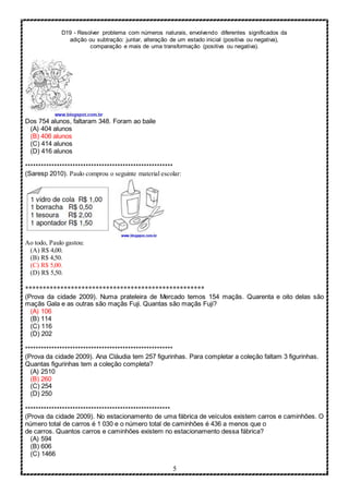 D19 - Resolver problema com números naturais, envolvendo diferentes significados da
adição ou subtração: juntar, alteração de um estado inicial (positiva ou negativa),
comparação e mais de uma transformação (positiva ou negativa).
5
Dos 754 alunos, faltaram 348. Foram ao baile
(A) 404 alunos
(B) 406 alunos
(C) 414 alunos
(D) 416 alunos
********************************************************
(Saresp 2010). Paulo comprou o seguinte material escolar:
Ao todo, Paulo gastou:
(A) R$ 4,00.
(B) R$ 4,50.
(C) R$ 5,00.
(D) R$ 5,50.
***************************************************
(Prova da cidade 2009). Numa prateleira de Mercado temos 154 maçãs. Quarenta e oito delas são
maçãs Gala e as outras são maçãs Fuji. Quantas são maçãs Fuji?
(A) 106
(B) 114
(C) 116
(D) 202
********************************************************
(Prova da cidade 2009). Ana Cláudia tem 257 figurinhas. Para completar a coleção faltam 3 figurinhas.
Quantas figurinhas tem a coleção completa?
(A) 2510
(B) 260
(C) 254
(D) 250
*******************************************************
(Prova da cidade 2009). No estacionamento de uma fábrica de veículos existem carros e caminhões. O
número total de carros é 1 030 e o número total de caminhões é 436 a menos que o
de carros. Quantos carros e caminhões existem no estacionamento dessa fábrica?
(A) 594
(B) 606
(C) 1466
 