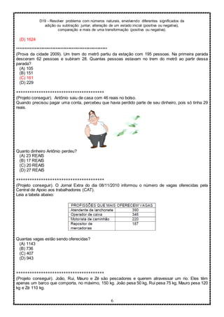 D19 - Resolver problema com números naturais, envolvendo diferentes significados da
adição ou subtração: juntar, alteração de um estado inicial (positiva ou negativa),
comparação e mais de uma transformação (positiva ou negativa).
6
(D) 1624
********************************************************
(Prova da cidade 2009). Um trem do metrô partiu da estação com 195 pessoas. Na primeira parada
desceram 62 pessoas e subiram 28. Quantas pessoas estavam no trem do metrô ao partir dessa
parada?
(A) 105
(B) 151
(C) 161
(D) 229
***************************************
(Projeto conseguir). Antônio saiu de casa com 46 reais no bolso.
Quando precisou pagar uma conta, percebeu que havia perdido parte de seu dinheiro, pois só tinha 29
reais.
Quanto dinheiro Antônio perdeu?
(A) 23 REAIS
(B) 17 REAIS
(C) 20 REAIS
(D) 27 REAIS
***************************************
(Projeto conseguir). O Jornal Extra do dia 08/11/2010 informou o número de vagas oferecidas pela
Central de Apoio aos trabalhadores (CAT).
Leia a tabela abaixo:
Quantas vagas estão sendo oferecidas?
(A) 1143
(B) 736
(C) 407
(D) 943
***************************************
(Projeto conseguir). João, Rui, Mauro e Zé são pescadores e querem atravessar um rio. Eles têm
apenas um barco que comporta, no máximo, 150 kg. João pesa 50 kg, Rui pesa 75 kg, Mauro pesa 120
kg e Zé 110 kg.
 
