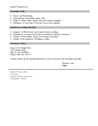 sajan2472@gmail.com
Personality Trails
 Sincere and Hardworking.
 Good planning and problem solving skill.
 Ability to analyze things quickly and good Learning capability.
 Willingness to Learn and to Work up to best of my capability.
Experience at college and other
 Organizer of TEQ-Festival and Cultural Festival at college.
 Participations in Annual Sports Meets at Kabbadi, Volleyball tournament.
 Member of ISTE (Indian Society For Technical Education).
 Member of IEI (Institution Of Engineers India).
Permanent Address
Sajan s/o Sh. Mangat Ram
V.P.O Nanda Chaur,
Distt. & Teh. Hoshiarpur,
Punjab, India. Pin 146114
I hereby declare that the aforesaid information is true to the best of my knowledge and belief.
Sincerely yours,
Sajan
DOB: 5th Mar, 1993
Sex: Male
Marital Status: Unmarried
Nationality: Indian
 