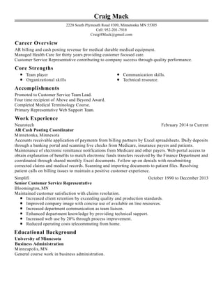 Career Overview
Core Strengths
Accomplishments
Work Experience
Educational Background
Craig Mack
2220 South Plymouth Road #309, Minnetonka MN 55305
Cell: 952-201-7918
CraigHMack@gmail.com
AR billing and cash posting revenue for medical durable medical equipment.
Managed Health Care for thirty years providing customer focused care.
Customer Service Representative contributing to company success through quality performance.
Team player
Organizational skills
Communication skills.
Technical resource.
Promoted to Customer Service Team Lead.
Four time recipient of Above and Beyond Award.
Completed Medical Terminology Course.
Primary Representative Web Support Team.
February 2014 to CurrentNeurotech
AR Cash Posting Coordinator
Minnetonka, Minnesota
Accounts receivable application of payments from billing partners by Excel spreadsheets. Daily deposits
through a banking portal and scanning live checks from Medicare, insurance payers and patients.
Maintenance of electronic remittance notifications from Medicare and other payers. Web portal access to
obtain explanation of benefits to match electronic funds transfers received by the Finance Department and
coordinated through shared monthly Excel documents. Follow up on denials with resubmitting
corrected claims and medical records. Scanning and importing documents to patient files. Resolving
patient calls on billing issues to maintain a positive customer experience.
October 1990 to December 2013Simplifi
Senior Customer Service Representative
Bloomington, MN
Maintained customer satisfaction with claims resolution.
Increased client retention by exceeding quality and production standards.
Improved company image with concise use of available on line resources.
Increased department communication as team liaison.
Enhanced department knowledge by providing technical support.
Increased web use by 20% through process improvement.
Reduced operating costs telecommuting from home.
University of Minnesota
Business Administration
Minneapolis, MN
General course work in business administration.
 
