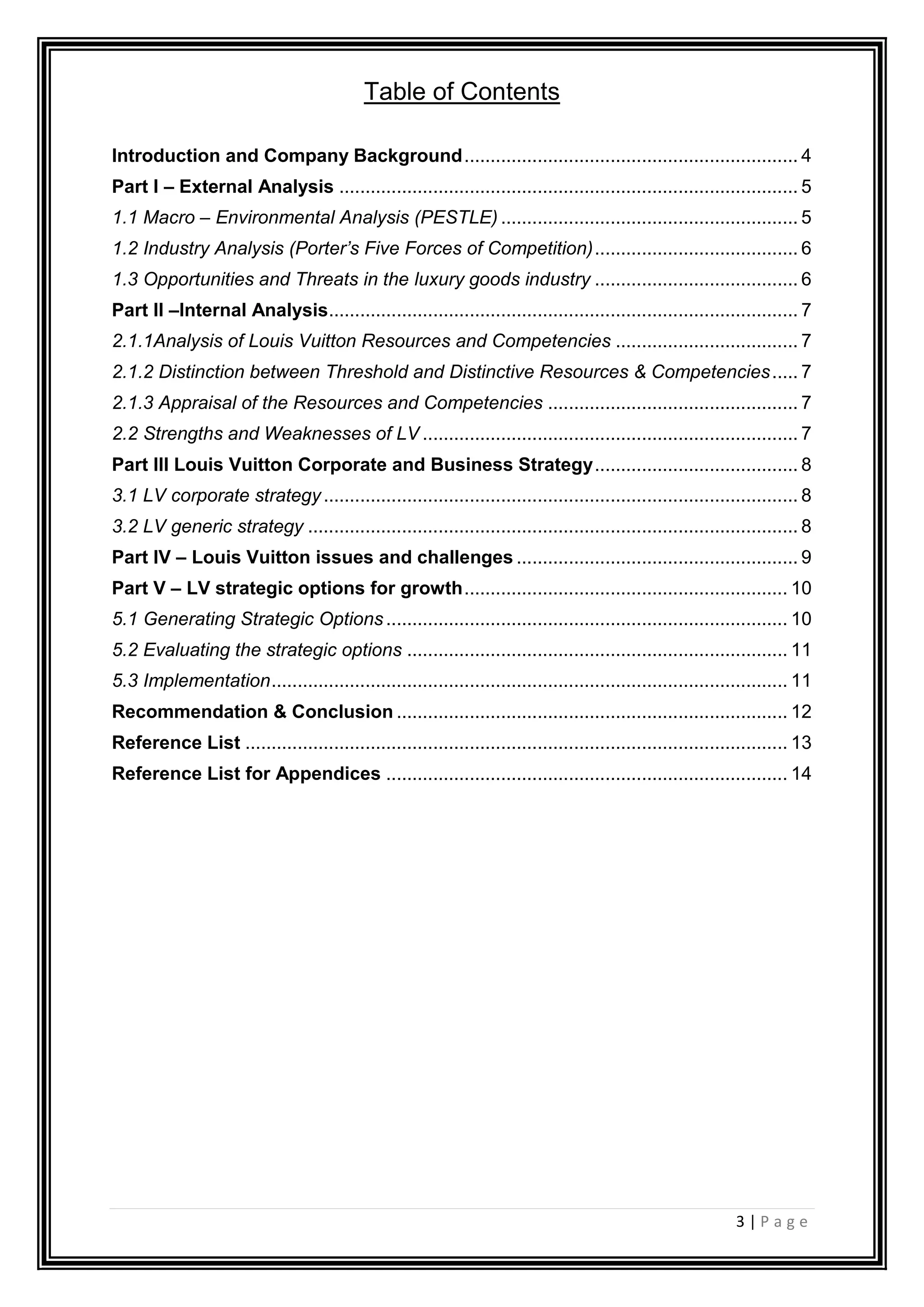 3 | P a g e
Table of Contents
Introduction and Company Background................................................................ 4
Part I – External Analysis ........................................................................................ 5
1.1 Macro – Environmental Analysis (PESTLE) ......................................................... 5
1.2 Industry Analysis (Porter’s Five Forces of Competition)....................................... 6
1.3 Opportunities and Threats in the luxury goods industry ....................................... 6
Part II –Internal Analysis.......................................................................................... 7
2.1.1Analysis of Louis Vuitton Resources and Competencies ................................... 7
2.1.2 Distinction between Threshold and Distinctive Resources & Competencies..... 7
2.1.3 Appraisal of the Resources and Competencies ................................................ 7
2.2 Strengths and Weaknesses of LV ........................................................................ 7
Part III Louis Vuitton Corporate and Business Strategy....................................... 8
3.1 LV corporate strategy........................................................................................... 8
3.2 LV generic strategy .............................................................................................. 8
Part IV – Louis Vuitton issues and challenges ...................................................... 9
Part V – LV strategic options for growth.............................................................. 10
5.1 Generating Strategic Options ............................................................................. 10
5.2 Evaluating the strategic options ......................................................................... 11
5.3 Implementation................................................................................................... 11
Recommendation & Conclusion ........................................................................... 12
Reference List ........................................................................................................ 13
Reference List for Appendices ............................................................................. 14
 
