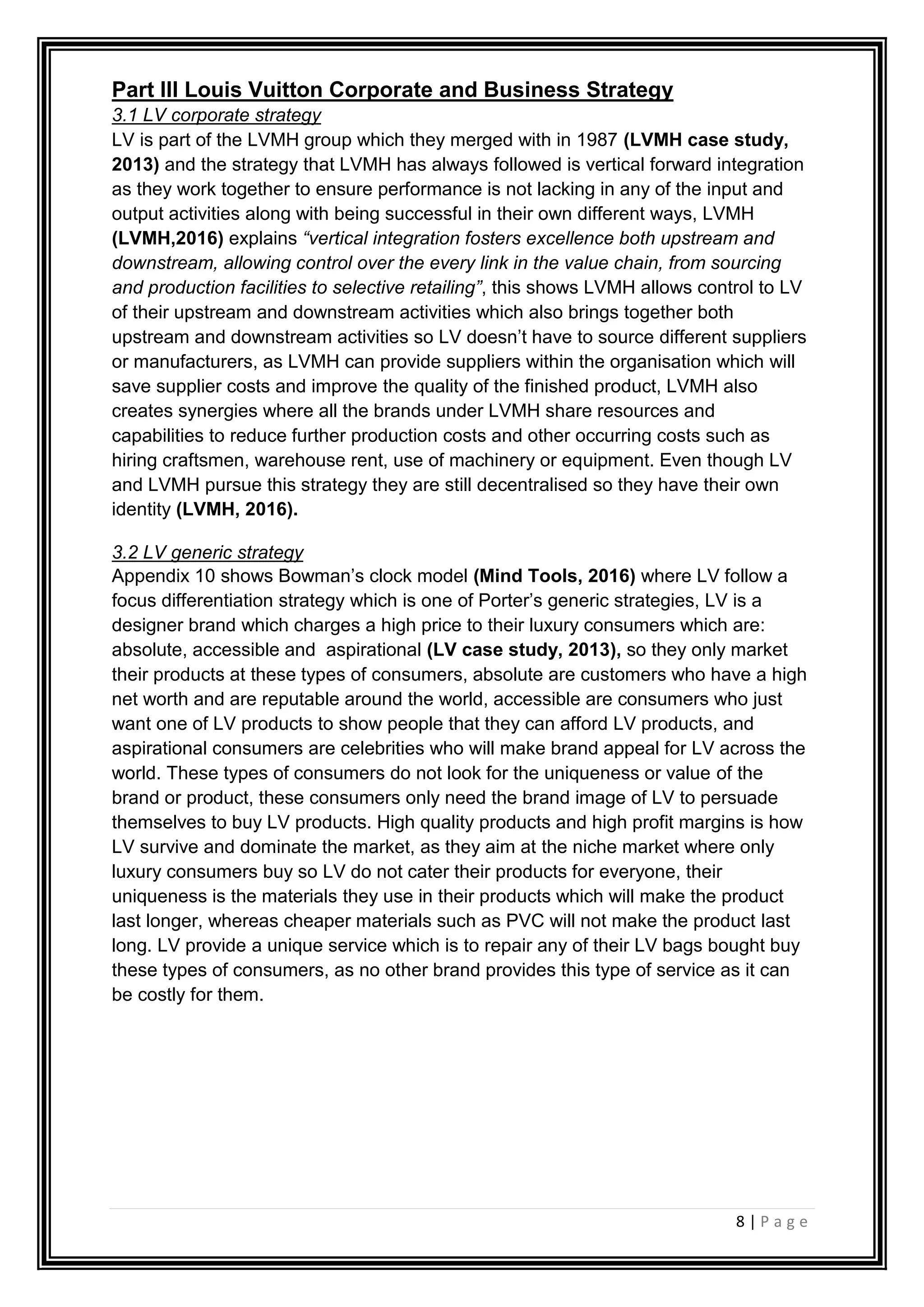 8 | P a g e
Part III Louis Vuitton Corporate and Business Strategy
3.1 LV corporate strategy
LV is part of the LVMH group which they merged with in 1987 (LVMH case study,
2013) and the strategy that LVMH has always followed is vertical forward integration
as they work together to ensure performance is not lacking in any of the input and
output activities along with being successful in their own different ways, LVMH
(LVMH,2016) explains “vertical integration fosters excellence both upstream and
downstream, allowing control over the every link in the value chain, from sourcing
and production facilities to selective retailing”, this shows LVMH allows control to LV
of their upstream and downstream activities which also brings together both
upstream and downstream activities so LV doesn’t have to source different suppliers
or manufacturers, as LVMH can provide suppliers within the organisation which will
save supplier costs and improve the quality of the finished product, LVMH also
creates synergies where all the brands under LVMH share resources and
capabilities to reduce further production costs and other occurring costs such as
hiring craftsmen, warehouse rent, use of machinery or equipment. Even though LV
and LVMH pursue this strategy they are still decentralised so they have their own
identity (LVMH, 2016).
3.2 LV generic strategy
Appendix 10 shows Bowman’s clock model (Mind Tools, 2016) where LV follow a
focus differentiation strategy which is one of Porter’s generic strategies, LV is a
designer brand which charges a high price to their luxury consumers which are:
absolute, accessible and aspirational (LV case study, 2013), so they only market
their products at these types of consumers, absolute are customers who have a high
net worth and are reputable around the world, accessible are consumers who just
want one of LV products to show people that they can afford LV products, and
aspirational consumers are celebrities who will make brand appeal for LV across the
world. These types of consumers do not look for the uniqueness or value of the
brand or product, these consumers only need the brand image of LV to persuade
themselves to buy LV products. High quality products and high profit margins is how
LV survive and dominate the market, as they aim at the niche market where only
luxury consumers buy so LV do not cater their products for everyone, their
uniqueness is the materials they use in their products which will make the product
last longer, whereas cheaper materials such as PVC will not make the product last
long. LV provide a unique service which is to repair any of their LV bags bought buy
these types of consumers, as no other brand provides this type of service as it can
be costly for them.
 
