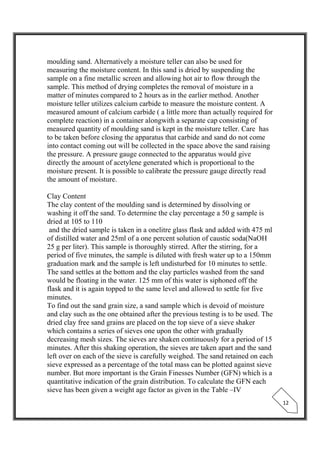  
 
12 
moulding sand. Alternatively a moisture teller can also be used for
measuring the moisture content. In this sand is dried by suspending the
sample on a fine metallic screen and allowing hot air to flow through the
sample. This method of drying completes the removal of moisture in a
matter of minutes compared to 2 hours as in the earlier method. Another
moisture teller utilizes calcium carbide to measure the moisture content. A
measured amount of calcium carbide ( a little more than actually required for
complete reaction) in a container alongwith a separate cap consisting of
measured quantity of moulding sand is kept in the moisture teller. Care has
to be taken before closing the apparatus that carbide and sand do not come
into contact coming out will be collected in the space above the sand raising
the pressure. A pressure gauge connected to the apparatus would give
directly the amount of acetylene generated which is proportional to the
moisture present. It is possible to calibrate the pressure gauge directly read
the amount of moisture.
Clay Content
The clay content of the moulding sand is determined by dissolving or
washing it off the sand. To determine the clay percentage a 50 g sample is
dried at 105 to 110
and the dried sample is taken in a onelitre glass flask and added with 475 ml
of distilled water and 25ml of a one percent solution of caustic soda(NaOH
25 g per liter). This sample is thoroughly stirred. After the stirring, for a
period of five minutes, the sample is diluted with fresh water up to a 150mm
graduation mark and the sample is left undisturbed for 10 minutes to settle.
The sand settles at the bottom and the clay particles washed from the sand
would be floating in the water. 125 mm of this water is siphoned off the
flask and it is again topped to the same level and allowed to settle for five
minutes.
To find out the sand grain size, a sand sample which is devoid of moisture
and clay such as the one obtained after the previous testing is to be used. The
dried clay free sand grains are placed on the top sieve of a sieve shaker
which contains a series of sieves one upon the other with gradually
decreasing mesh sizes. The sieves are shaken continuously for a period of 15
minutes. After this shaking operation, the sieves are taken apart and the sand
left over on each of the sieve is carefully weighed. The sand retained on each
sieve expressed as a percentage of the total mass can be plotted against sieve
number. But more important is the Grain Finesses Number (GFN) which is a
quantitative indication of the grain distribution. To calculate the GFN each
sieve has been given a weight age factor as given in the Table –IV
 