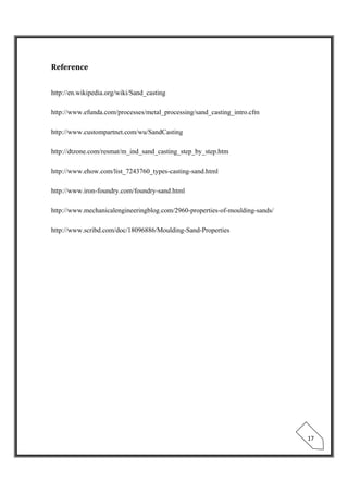  
 
17 
Reference
http://en.wikipedia.org/wiki/Sand_casting
http://www.efunda.com/processes/metal_processing/sand_casting_intro.cfm
http://www.custompartnet.com/wu/SandCasting
http://dtzone.com/resmat/m_ind_sand_casting_step_by_step.htm
http://www.ehow.com/list_7243760_types-casting-sand.html
http://www.iron-foundry.com/foundry-sand.html
http://www.mechanicalengineeringblog.com/2960-properties-of-moulding-sands/
http://www.scribd.com/doc/18096886/Moulding-Sand-Properties
 