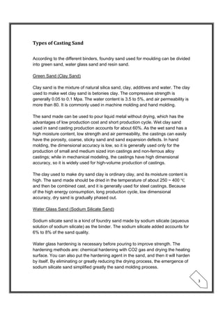  
 
3 
Types	of	Casting	Sand	
 
According to the different binders, foundry sand used for moulding can be divided
into green sand, water glass sand and resin sand.
Green Sand (Clay Sand)
Clay sand is the mixture of natural silica sand, clay, additives and water. The clay
used to make wet clay sand is betonies clay. The compressive strength is
generally 0.05 to 0.1 Mpa. The water content is 3.5 to 5%, and air permeability is
more than 80. It is commonly used in machine molding and hand molding.
The sand made can be used to pour liquid metal without drying, which has the
advantages of low production cost and short production cycle. Wet clay sand
used in sand casting production accounts for about 60%. As the wet sand has a
high moisture content, low strength and air permeability, the castings can easily
have the porosity, coarse, sticky sand and sand expansion defects. In hand
molding, the dimensional accuracy is low, so it is generally used only for the
production of small and medium sized iron castings and non-ferrous alloy
castings; while in mechanical modeling, the castings have high dimensional
accuracy, so it is widely used for high-volume production of castings.
The clay used to make dry sand clay is ordinary clay, and its moisture content is
high. The sand made should be dried in the temperature of about 250 ~ 400
and then be combined cast, and it is generally used for steel castings. Because
of the high energy consumption, long production cycle, low dimensional
accuracy, dry sand is gradually phased out.
Water Glass Sand (Sodium Silicate Sand)
Sodium silicate sand is a kind of foundry sand made by sodium silicate (aqueous
solution of sodium silicate) as the binder. The sodium silicate added accounts for
6% to 8% of the sand quality.
Water glass hardening is necessary before pouring to improve strength. The
hardening methods are: chemical hardening with CO2 gas and drying the heating
surface. You can also put the hardening agent in the sand, and then it will harden
by itself. By eliminating or greatly reducing the drying process, the emergence of
sodium silicate sand simplified greatly the sand molding process.
 