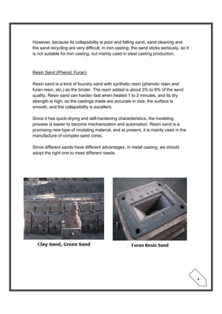  
 
4 
However, because its collapsibility is poor and falling sand, sand cleaning and
the sand recycling are very difficult, in iron casting, the sand sticks seriously, so it
is not suitable for iron casting, but mainly used in steel casting production.
Resin Sand (Phenol, Furan)
Resin sand is a kind of foundry sand with synthetic resin (phenolic resin and
furan resin, etc.) as the binder. The resin added is about 3% to 6% of the sand
quality. Resin sand can harden fast when heated 1 to 2 minutes, and its dry
strength is high, so the castings made are accurate in size, the surface is
smooth, and the collapsibility is excellent.
Since it has quick-drying and self-hardening characteristics, the modeling
process is easier to become mechanization and automation. Resin sand is a
promising new type of modeling material, and at present, it is mainly used in the
manufacture of complex sand cores.
Since different sands have different advantages, in metal casting, we should
adopt the right one to meet different needs.
 