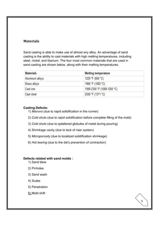  
 
6 
Materials	
 
Sand casting is able to make use of almost any alloy. An advantage of sand
casting is the ability to cast materials with high melting temperatures, including
steel, nickel, and titanium. The four most common materials that are used in
sand casting are shown below, along with their melting temperatures.
 
Casting Defects:
1) Misruns (due to rapid solidification in the runner)
2) Cold shuts (due to rapid solidification before complete filling of the mold)
3) Cold shots (due to splattered globules of metal during pouring)
4) Shrinkage cavity (due to lack of riser system)
5) Microporosity (due to localized solidification shrinkage)
6) Hot tearing (due to the die's prevention of contraction)
Defects related with sand molds :
1) Sand blow
2) Pinholes
3) Sand wash
4) Scabs
5) Penetration
6) Mold shift
 