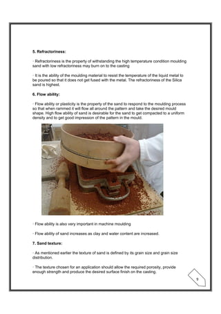  
 
9 
5. Refractoriness:
· Refractoriness is the property of withstanding the high temperature condition moulding
sand with low refractoriness may burn on to the casting
· It is the ability of the moulding material to resist the temperature of the liquid metal to
be poured so that it does not get fused with the metal. The refractoriness of the Silica
sand is highest.
6. Flow ability:
· Flow ability or plasticity is the property of the sand to respond to the moulding process
so that when rammed it will flow all around the pattern and take the desired mould
shape. High flow ability of sand is desirable for the sand to get compacted to a uniform
density and to get good impression of the pattern in the mould.
· Flow ability is also very important in machine moulding
· Flow ability of sand increases as clay and water content are increased.
7. Sand texture:
· As mentioned earlier the texture of sand is defined by its grain size and grain size
distribution.
· The texture chosen for an application should allow the required porosity, provide
enough strength and produce the desired surface finish on the casting.
 