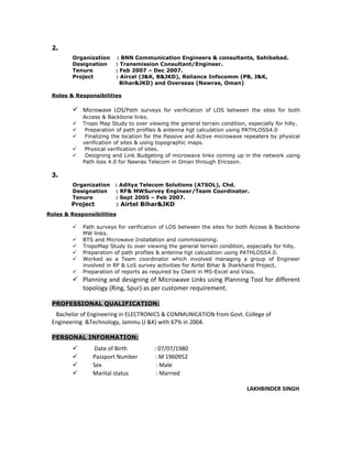 2.
Organization : BNN Communication Engineers & consultants, Sahibabad.
Designation : Transmission Consultant/Engineer.
Tenure : Feb 2007 – Dec 2007.
Project : Aircel (J&K, B&JKD), Reliance Infocomm (PB, J&K,
Bihar&JKD) and Overseas (Nawras, Oman)
Roles & Responsibilities
 Microwave LOS/Path surveys for verification of LOS between the sites for both
Access & Backbone links.
 Tropo Map Study to over viewing the general terrain condition, especially for hilly.
 Preparation of path profiles & antenna hgt calculation using PATHLOSS4.0
 Finalizing the location for the Passive and Active microwave repeaters by physical
verification of sites & using topographic maps.
 Physical verification of sites.
 Designing and Link Budgeting of microwave links coming up in the network using
Path loss 4.0 for Nawras Telecom in Oman through Ericsson.
3.
Organization : Aditya Telecom Solutions (ATSOL), Chd.
Designation : RF& MWSurvey Engineer/Team Coordinator.
Tenure : Sept 2005 – Feb 2007.
Project : Airtel Bihar&JKD
Roles & Responsibilities
 Path surveys for verification of LOS between the sites for both Access & Backbone
MW links.
 BTS and Microwave Installation and commissioning.
 TropoMap Study to over viewing the general terrain condition, especially for hilly.
 Preparation of path profiles & antenna hgt calculation using PATHLOSS4.0.
 Worked as a Team coordinator which involved managing a group of Engineer
involved in RF & LoS survey activities for Airtel Bihar & Jharkhand Project.
 Preparation of reports as required by Client in MS-Excel and Visio.
 Planning and designing of Microwave Links using Planning Tool for different
topology (Ring, Spur) as per customer requirement.
PROFESSIONAL QUALIFICATION:
Bachelor of Engineering in ELECTRONICS & COMMUNICATION from Govt. College of
Engineering &Technology, Jammu (J &K) with 67% in 2004.
PERSONAL INFORMATION:
 Date of Birth : 07/07/1980
 Passport Number : M 1960952
 Sex : Male
 Marital status : Married
LAKHBINDER SINGH
 