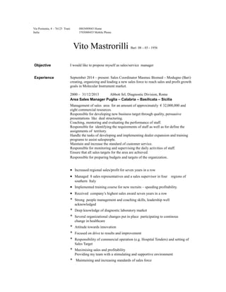 Via Postumia, 4 – 76125 Trani
Italia
0883489043 Home
3703088455 Mobile Phone
Vito Mastrorilli Bari 08 – 03 - 1956
Objective I would like to propose myself as sales/service manager
Experience September 2014 – present: Sales Coordinator Masmec Biomed – Modugno (Bari)
creating, organizing and leading a new sales force to reach sales and profit growth
goals in Molecular Instrument market.
2000 – 31/12/2013 Abbott Srl, Diagnostic Division, Rome
Area Sales Manager Puglia – Calabria – Basilicata – Sicilia
Management of sales area for an amount of approximately € 32,000,000 and
eight commercial resources.
Responsible for developing new business target through quality, persuasive
presentations like deal structuring.
Coaching, mentoring and evaluating the performance of staff.
Responsible for identifying the requirements of staff as well as for define the
assignments of territory.
Handle the tasks of developing and implementing dealer expansion and training
programs to assist salespeople.
Maintain and increase the standard of customer service.
Responsible for monitoring and supervising the daily activities of staff.
Ensure that all sales targets for the area are achieved.
Responsible for preparing budgets and targets of the organization.
• Increased regional sales/profit for seven years in a row
• Managed 8 sales representatives and a sales supervisor in four regions of
southern Italy
• Implemented training course for new recruits – speeding profitability.
• Received company’s highest sales award seven years in a row
* Strong people management and coaching skills, leadership well
acknowledged
* Deep knowledge of diagnostic laboratory market
* Several organizational changes put in place participating to continous
change in healthcare
* Attitude towards innovation
* Focused on drive to results and improvement
* Responsibility of commercial operation (e.g. Hospital Tenders) and setting of
Sales Target
* Maximising sales and profitability
Providing my team with a stimulating and supportive environment
* Maintaining and increasing standards of sales force
 