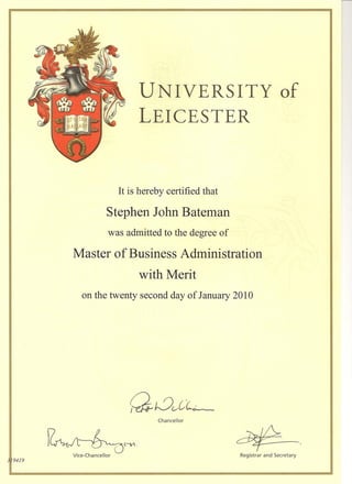 9419
UNIVERSITY of
LEICESTER
It is hereby certified that
Stephen John Bateman
was admitted to the degree of
Master of Business Administration
with Merit
on the twenty second day of January 2010
Chancellor
~-Registrar and Secretary
QuvC~~
~Jt~,V1
Vice-Chancellor
 