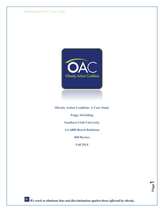 Runninghead: OAC Case Study
Page1
Obesity Action Coalition: A Case Study
Peggy Strickling
Southern Utah University
AA 6800 Board Relations
Bill Byrnes
Fall 2014
We work to eliminate bias and discrimination against those affected by obesity.
 