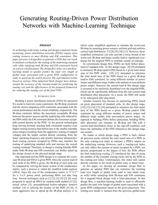 Generating Routing-Driven Power Distribution
Networks with Machine-Learning Technique
Abstract
As technology node keeps scaling and design complexity keeps
increasing, power distribution networks (PDNs) require more
routing resource to meet IR-drop and EM constraints. This
paper presents a design ﬂow to generate a PDN that can result
in minimal overhead for the routing of the underlying standard
cells while satisfying both IR-drop and EM constraints based
on a given cell placement. The design ﬂow relies on a machine-
learning model to quickly predict the total wire length of
global route associated with a given PDN conﬁguration in
order to speed up the search process. The experimental results
based on various 28nm industrial block designs have demon-
strated the accuracy of the learned model for predicting the
routing cost and the effectiveness of the proposed framework
for reducing the routing cost of the ﬁnal PDN.
I. INTRODUCTION
Building a power distribution network (PDN) for advanced
ICs needs to meet two main constraints: the IR-drop constraint
and the electro-migration (EM) constraint, associated with the
circuit performance and the circuit reliability, respectively. The
IR-drop constraint deﬁnes the maximum acceptable IR-drop
between the power sources and the underlying cells induced by
the PDN while the EM constraint deﬁnes the maximum accept-
able current density on the PDN. As the process technologies
keep moving forward, meeting both constraints requires even
higher routing resource than before due to the smaller tolerable
noise margin (resulting from the aggressive scaling of support
voltage) and the higher current density (resulting from the
faster operating frequency and smaller transistor dimensions).
Such routing resource occupied by PDNs may interfere the
routing of underlying standard cells and increase the overall
routing overhead. Therefore, to design a routing-friendly PDN
under both IR-drop and EM constraints can further speed up
the design closure at the physical-design stage.
One important tool for PDN design is to estimate the worst-
case IR-drop and EM of a given PDN. Once the current load of
each node at the PDN is given, the IR-drop of each node can
be computed by solving the linear system of the conductance
matrix, such a process is called the modiﬁed nodal analysis
(MNA). Since the size of the conductance matrix is N 2
xN2
for a NxN power mesh, performing MNA can take long
time. Several techniques such as [1] [2] [3] [4] [5] [6] were
proposed to speed up MNA by random-walk method [1] [2],
mixed solver [3], preconditioned krylov-subspace iterative
method [4] or utilizing the locality of the PDN [5] [6]. A
more aggressive line to speed up the IR-drop analysis is to
utilize some simpliﬁed equations to estimate the worst-case
IR-drop by assuming power sources, uniform grid and uniform
current-load distribution [7] [8] [9] [10] [11]. However, these
simpliﬁed estimations can only provide a loose bound of the
worst-case IR-drop and hence usually lead to signiﬁcant over-
design for the targeted PDN or multiple rounds of redesign.
In conventional design ﬂow, PDNs are built before place-
ment of standard cells. At this design stage, [8] [9] attempted
to minimize IR-drop (and/or EM) based on a given total metal
area of the PDN while [10] [11] attempted to minimize
the total metal area of the PDN based on a given IR-drop
(and/or EM) constraint, by using different number of power
stripes and different stripe widths with uniform or non-uniform
power stripes. However, the current load at this design stage
is assumed to be uniformly distributed over the targeted PDN,
which can be signiﬁcantly different from the real current-load
distribution after placement. As a result, the PDN still needs
to be redesigned after placement.
Another research line focuses on optimizing PDNs based
on given placement of standard cells. At this design stage,
[12] [13] [14] [15] [16] attempted to minimize the total metal
area of the PDN based on a given IR-drop (and/or EM)
constraint by using different number of power stripes and
different stripe widths with non-uniform power stripes. As
opposed to building PDNs before placement, building PDNs
after placement can estimate its IR-drop and EM with a
current-load distribution closer to the sign-off condition, and
hence the optimality of the PDN obtained at this design stage
can sustain.
No matter at which design stage a PDN is built, almost
all previous works utilized the total metal area of a PDN as
the only routing-cost index to measure a PDN’s impact on
the underlying routing. However, such a routing-cost index
can only reﬂect the amount of metal occupied by a PDN, not
directly proportional to the degree of how the PDN affects
the ﬁnal underlying routing. [7] introduced the idea of using
the number of the available routing tracks left by the PDN as
the routing-cost index. Unfortunately, this index still cannot
directly translate to the result of global route or detail route.
In this paper, we develop an automatic design ﬂow to
generate an optimal PDN that can minimize the resulting
total wire length of global route (and in turn detail route
as well) while satisfying both IR-drop and EM constraints
for a targeted block design with a ﬁxed placement. In this
design ﬂow, a machine-learning model is used to efﬁciently
predict the total wire length of global route associated with a
given PDN conﬁguration based on the given placement. This
routing-cost model is learned from the previous global-route
 