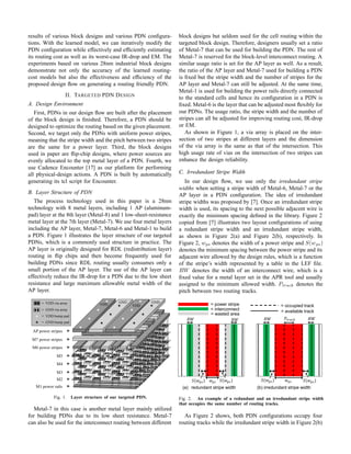 results of various block designs and various PDN conﬁgura-
tions. With the learned model, we can iteratively modify the
PDN conﬁguration while effectively and efﬁciently estimating
its routing cost as well as its worst-case IR-drop and EM. The
experiments based on various 28nm industrial block designs
demonstrate not only the accuracy of the learned routing-
cost models but also the effectiveness and efﬁciency of the
proposed design ﬂow on generating a routing friendly PDN.
II. TARGETED PDN DESIGN
A. Design Environment
First, PDNs in our design ﬂow are built after the placement
of the block design is ﬁnished. Therefore, a PDN should be
designed to optimize the routing based on the given placement.
Second, we target only the PDNs with uniform power stripes,
meaning that the stripe width and the pitch between two stripes
are the same for a power layer. Third, the block designs
used in paper are ﬂip-chip designs, where power sources are
evenly allocated to the top metal layer of a PDN. Fourth, we
use Cadence Encounter [17] as our platform for performing
all physical-design actions. A PDN is built by automatically
generating its tcl script for Encounter.
B. Layer Structure of PDN
The process technology used in this paper is a 28nm
technology with 8 metal layers, including 1 AP (aluminum-
pad) layer at the 8th layer (Metal-8) and 1 low-sheet-resistance
metal layer at the 7th layer (Metal-7). We use four metal layers
including the AP layer, Metal-7, Metal-6 and Metal-1 to build
a PDN. Figure 1 illustrates the layer structure of our targeted
PDNs, which is a commonly used structure in practice. The
AP layer is originally designed for RDL (redistribution layer)
routing in ﬂip chips and then become frequently used for
building PDNs since RDL routing usually consumes only a
small portion of the AP layer. The use of the AP layer can
effectively reduce the IR-drop for a PDN due to the low sheet
resistance and large maximum allowable metal width of the
AP layer.
M5
M4
M3
M1 power rails
M6 power stripes
M7 power stripes
AP power stripes
M2
VDD VDD
GND GND= VDD via array
= GND via array
= VDD bump pad
= GND bump pad
Fig. 1. Layer structure of our targeted PDN.
Metal-7 in this case is another metal layer mainly utilized
for building PDNs due to its low sheet resistance. Metal-7
can also be used for the interconnect routing between different
block designs but seldom used for the cell routing within the
targeted block design. Therefore, designers usually set a ratio
of Metal-7 that can be used for building the PDN. The rest of
Metal-7 is reserved for the block-level interconnect routing. A
similar usage ratio is set for the AP layer as well. As a result,
the ratio of the AP layer and Metal-7 used for building a PDN
is ﬁxed but the stripe width and the number of stripes for the
AP layer and Metal-7 can still be adjusted. At the same time,
Metal-1 is used for building the power rails directly connected
to the standard cells and hence its conﬁguration in a PDN is
ﬁxed. Metal-6 is the layer that can be adjusted most ﬂexibly for
our PDNs. The usage ratio, the stripe width and the number of
stripes can all be adjusted for improving routing cost, IR-drop
or EM.
As shown in Figure 1, a via array is placed on the inter-
section of two stripes at different layers and the dimension
of the via array is the same as that of the intersection. This
high usage rate of vias on the intersection of two stripes can
enhance the design reliability.
C. Irredundant Stripe Width
In our design ﬂow, we use only the irredundant stripe
widths when setting a stripe width of Metal-6, Metal-7 or the
AP layer in a PDN conﬁguration. The idea of irredundant
stripe widths was proposed by [7]. Once an irredundant stripe
width is used, its spacing to the next possible adjacent wire is
exactly the minimum spacing deﬁned in the library. Figure 2
copied from [7] illustrates two layout conﬁgurations of using
a redundant stripe width and an irredundant stripe width,
as shown in Figure 2(a) and Figure 2(b), respectively. In
Figure 2, wps denotes the width of a power stripe and S(wps)
denotes the minimum spacing between the power stripe and its
adjacent wire allowed by the design rules, which is a function
of the stripe’s width represented by a table in the LEF ﬁle.
RW denotes the width of an interconnect wire, which is a
ﬁxed value for a metal layer set in the APR tool and usually
assigned to the minimum allowed width. Ptrack denotes the
pitch between two routing tracks.
(a) redundant stripe width
‫ݓ‬௣௦
ܴܹܴܹ ܲ௧௥௔௖௞
ܵሺ‫ݓ‬௣௦ሻ
ܴܹ
‫ݓ‬௣௦ܵሺ‫ݓ‬௣௦ሻ
ܴܹ
ܵሺ‫ݓ‬௣௦ሻܵሺ‫ݓ‬௣௦ሻ
(b) irredundant stripe width
= power stripe
= interconnect
= wasted area
= occupied track
= available track
Fig. 2. An example of a redundant and an irredundant stripe width
that occupies the same number of routing tracks.
As Figure 2 shows, both PDN conﬁgurations occupy four
routing tracks while the irredundant stripe width in Figure 2(b)
 