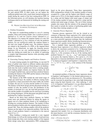 previous results to quickly predict the result of global route
for each untried PDN. In other words, we can replace the
inefﬁcient global route with a much faster learned routing-cost
model during the search of the best routing-driven PDN. In
the following section, we will introduce the machine learning
techniques used in our framework for building the routing-cost
model.
IV. PREDICTING ROUTING COST WITH MACHINE
LEARNING TECHNIQUES
A. Problem Formulation
The input of a model-ﬁtting problem is a set of n training
samples, where each training sample i has m predictor features
(denoted as Xi) and one response feature (denoted as yi).
The objective is to express the response feature of a new test
sample t (denoted as yt) by a function of only the predictor
features. For our routing-cost model, the response feature is
the total wire length of global route. The predictor features
are related to the properties of a PDN or the targeted block
design. In our framework, we apply the Gaussian process
regression [18] as our core machine-learning technique to
learn the routing-cost model due to its ability of expressing
a complex high dimensional function while providing stable
prediction accuracy.
B. Generating Training Samples and Predictor Features
To create training samples for model ﬁtting, we run total 50
times of global route based on different random placements
and PDN conﬁgurations for each block design in our database.
Each time the result of global route forms a training sample.
Each training sample contains one response feature, the total
wire length of global route, and several basic predictor features
including the features of the PDN and the features of the block
design and the placement.
The features of the PDN include the total metal usage of
stripes per metal layer, the number of effective routing tracks
occupied by a stripe (associated with stripe width), the number
of stripes, the size of a via array and the number of via arrays.
The features of the block design and the placement include the
number of cells, the number of nets, the distribution of the
number of terminals for a net, the total half perimeters of all
nets and the number of available area for each layer (excluding
the existing blockages). All the placement and global route are
performed by Cadence Encounter [17].
Based on the above basic predictor features, we further
create more new predictor features by taking the square or
square root of a basic predictor feature or by multiplying or
dividing two existing predictor features. The number of those
derived predictor features plus the original predictor features is
around 16K. Then, the training samples with all the predictor
features are the input of our regression problem. Note that the
value of each predictor feature is normalized to the interval
from 0.5 to 1.5.
When building a routing-cost model for a new targeted
block design, we will use the training samples of each previous
block design plus three extra training samples of the targeted
block design using three representative PDN conﬁgurations
based on the given placement. These three representative
PDN conﬁgurations include (1) the smallest number of tracks
occupied by a stripe and the highest total Metal-6 usage of
stripes (set to 35%), (2) the largest number of tracks occupied
by a stripe and the highest total metal usage of stripes and
(3) the median number of tracks occupied by a stripe and the
median total metal usage of stripes. The use of three training
samples also means that the runtime of the proposed design
ﬂow needs to include the runtime of performing global route
for these three training samples as well.
C. Gaussian Process Regression
Gaussian process regression [18] can be viewed as an
extension of Bayesian linear regression [19], which provides
more ﬂexible class of models over functions and is considered
as a more powerful regression technique than the traditional
linear regression models. Before introducing Gaussian process
regression, let’s quickly review Bayesian linear regression.
For a standard linear regression problem y = xT
w,
Bayesian linear regression is an effective regression method
to derive the maximum a posteriori of w. In Bayesian linear
regression, the prior w is a Gaussian distribution N(0, Σp),
where Σp is the covariance of the w. If the training data’s
predictor features X = [x1, x1, ..., xn]T
and response feature
y are given, the response feature y∗ for a given x∗ of a test
data point is a Gaussian distribution with mean μ and variance
σ2
as shown in Equation 2 and Equation 3, respectively, where
A = σ−2
n XT
X +Σ−1
p , and σn is the variance of the Gaussian
noise.
μ =
1
σ2
n
xT
∗ A−1
Xy (2)
σ2
= xT
∗ A−1
x∗ (3)
An potential problem of Bayesian linear regression shown
in Equation 2 and Equation 3 is the limited expressiveness re-
sulting from the use of only one dimension of x. This problem
can be overcome by projecting x into some high dimensional
space using the basis function φ(x). After replacing X with
φ(X) in Equation 2 and Equation 3, we can obtain Equation 4
and Equation 5, where k(x, x ) = φ(x)T
Σpφ(x ).
μ = K∗(K + σ2
nI)−1
y (4)
σ2
= K∗∗ − K∗(K + σ2
nI)−1
KT
∗ (5)
K =
⎡
⎢
⎢
⎢
⎣
k(x1, x1) k(x1, x2) . . . k(x1, xn)
k(x2, x1) k(x2, x2) . . . k(x2, xn)
...
...
...
...
k(xn, x1) k(xn, x2) . . . k(xn, xn)
⎤
⎥
⎥
⎥
⎦
K∗ = k(x∗, x1) k(x∗, x2) . . . k(x∗, xn)
K∗∗ = k(x∗, x∗)
For a given process f(x) to be predicted, Gaussian process
regression ﬁrst models f(x) as a Gaussian distribution with
the mean function m(x) and the covariance function k(x, x )
as deﬁned in Equation 6.
f(x) ∼ N(m(x), k(x, x ))
= N(E[f(x)], E[(f(x) − m(x))(f(x ) − m(x ))]) (6)
 