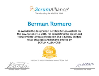 Berman Romero
is awarded the designation Certified ScrumMaster® on
this day, October 11, 2016, for completing the prescribed
requirements for this certification and is hereby entitled
to all privileges and benefits offered by
SCRUM ALLIANCE®.
Certificant ID: 000575747 Certification Expires: 11 October 2018
Certified Scrum Trainer® Chairman of the Board
 