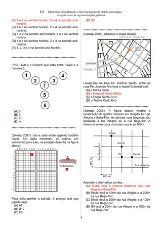 D1 - Identificar a localização e movimentação de objeto em mapas,
croquis e outras representações gráficas.
(A) 1 e 2 no sentido horário; 3 e 4 no sentido anti-
horário.
(B) 1 e 3 no sentido horário; 2 e 4 no sentido anti-
horário.
(C) 1 e 2 no sentido anti-horário; 3 e 4 no sentido
horário.
(D) 1 e 4 no sentido horário; 2 e 3 no sentido anti-
horário.
(E) 1, 2, 3 e 4 no sentido anti-horário.
*******************************************************
(PB). Qual é o número que está entre Flávio e o
número 6.
(A) 2
(B) 3
(C) 5
(D) 4
*******************************************************
(Saresp 2007). Léo e Júlio estão jogando batalha
naval. Em dado momento, só sobrou um
submarino para Léo, na posição descrita na figura
abaixo.
Para Júlio ganhar a partida, é preciso que sua
jogada seja
(A) A7
(B) D10
(C) F5
(D) G2
*******************************************************
(Saresp 2007). Observe o mapa abaixo.
Localizado na Rua Dr. Antônio Bento, entre as
ruas Pe. José de Anchieta e Isabel Schimidt está
(A) a Santa Casa.
(B) o Hospital Santa Marta.
(C) a Praça Santa Cruz.
(D) o Teatro Paulo Eiró.
********************************************************
(Saresp 2003). A figura abaixo mostra a
localização de quatro crianças em relação às ruas
Alegria e Beija-Flor. As demais ruas traçadas são
paralelas à rua Alegria ou a rua Beija-flor. A
distancia entre cada uma das ruas é de 100m.
Assinale a alternativa correta...
(A) André está à mesma distancia das ruas
Alegria e Beija-Flor.
(B) Paula está a 100m da rua Alegria e a 200m
da rua Beija-Flor.
(C) Sílvia está a 200m da rua Alegria e a 100m
da rua Beija-Flor.
(D) Gil está a 200m da rua Alegria e a 100m da
rua Beija-Flor.
4
 