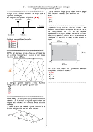 D1 - Identificar a localização e movimentação de objeto em mapas,
croquis e outras representações gráficas.
********************************************************
(Saego 2011). Patrícia recebeu um mapa com a
seguinte orientação.
“Na segunda rua entra à esquerda”.(☻☻)
A cidade que patrícia chegou foi
(A) Cidade A
(B) Cidade B
(C) Cidade C
(D) Cidade D
*******************************************************
(SPM). Um canguru entra pela porta principal de
um edifício representado abaixo e sai pelas
traseiras desse edifício.
O canguru passa apenas pelas divisões
triangulares. Em que porta é que ele sai?
A) a
B) b
C) c
D) e
*******************************************************
(SPM 2006). Os retângulos da figura representam
cidades. Os números na figura representam os
preços dos bilhetes de comboio entre cidades
vizinhas.
O Pedro quer ir da cidade A para a cidade B e
usando o trajeto que lhe fica mais barato.
Qual é o menor preço que o Pedro tem de pagar
para viajar da cidade A para a cidade B?
A) 80
B) 90
C) 100
D) 110
********************************************************
(Supletivo 2010). Marcelo costuma correr 12 km
ao redor do quarteirão retangular RSTU de 250 m
de comprimento por 150 m de largura,
representado na figura abaixo. Ele inicia a corrida
sempre do ponto P, situado a 150 m do vértice R,
correndo no sentido horário, como mostra a
figura.
Em qual dos lados do quarteirão Marcelo
completa a corrida de 12 km?
A) RS.
B) ST.
C) TU.
D) UR.
*********************************************************
5
 