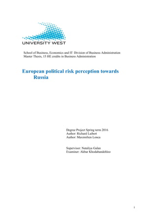 I
School of Business, Economics and IT Division of Business Administration
Master Thesis, 15 HE credits in Business Administration
European political risk perception towards
Russia
Degree Project Spring term 2016
Author: Richard Laibert
Author: Maximilien Lonca
Supervisor: Nataliya Galan
Examiner: Akbar Khodabandehloo
 