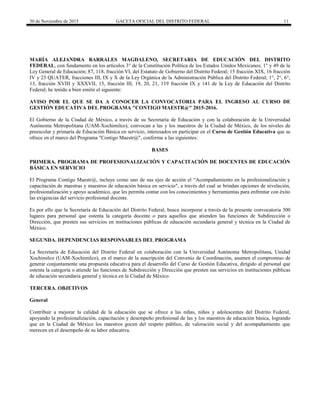 30 de Noviembre de 2015 GACETA OFICIAL DEL DISTRITO FEDERAL 11
MARÍA ALEJANDRA BARRALES MAGDALENO, SECRETARIA DE EDUCACIÓN DEL DISTRITO
FEDERAL, con fundamento en los artículos 3° de la Constitución Política de los Estados Unidos Mexicanos; 1° y 49 de la
Ley General de Educación; 87, 118, fracción VI, del Estatuto de Gobierno del Distrito Federal; 15 fracción XIX, 16 fracción
IV y 23 QUATER, fracciones III, IX y X de la Ley Orgánica de la Administración Pública del Distrito Federal; 1°, 2°, 6°,
13, fracción XVIII y XXXVII, 15, fracción III, 19, 20, 21, 119 fracción IX y 141 de la Ley de Educación del Distrito
Federal; he tenido a bien emitir el siguiente:
AVISO POR EL QUE SE DA A CONOCER LA CONVOCATORIA PARA EL INGRESO AL CURSO DE
GESTIÓN EDUCATIVA DEL PROGRAMA "CONTIGO MAESTR@" 2015-2016.
El Gobierno de la Ciudad de México, a través de su Secretaría de Educación y con la colaboración de la Universidad
Autónoma Metropolitana (UAM-Xochimilco), convocan a las y los maestros de la Ciudad de México, de los niveles de
preescolar y primaria de Educación Básica en servicio, interesados en participar en el Curso de Gestión Educativa que se
ofrece en el marco del Programa "Contigo Maestr@", conforme a las siguientes:
BASES
PRIMERA. PROGRAMA DE PROFESIONALIZACIÓN Y CAPACITACIÓN DE DOCENTES DE EDUCACIÓN
BÁSICA EN SERVICIO
El Programa Contigo Maestr@, incluye como uno de sus ejes de acción el “Acompañamiento en la profesionalización y
capacitación de maestras y maestros de educación básica en servicio", a través del cual se brindan opciones de nivelación,
profesionalización y apoyo académico, que les permita contar con los conocimientos y herramientas para enfrentar con éxito
las exigencias del servicio profesional docente.
Es por ello que la Secretaría de Educación del Distrito Federal, busca incorporar a través de la presente convocatoria 300
lugares para personal que ostenta la categoría docente o para aquellos que atienden las funciones de Subdirección o
Dirección, que presten sus servicios en instituciones públicas de educación secundaria general y técnica en la Ciudad de
México.
SEGUNDA. DEPENDENCIAS RESPONSABLES DEL PROGRAMA
La Secretaría de Educación del Distrito Federal en colaboración con la Universidad Autónoma Metropolitana, Unidad
Xochimilco (UAM-Xochimilco), en el marco de la suscripción del Convenio de Coordinación, asumen el compromiso de
generar conjuntamente una propuesta educativa para el desarrollo del Curso de Gestión Educativa, dirigido al personal que
ostenta la categoría o atiende las funciones de Subdirección y Dirección que presten sus servicios en instituciones públicas
de educación secundaria general y técnica en la Ciudad de México.
TERCERA. OBJETIVOS
General
Contribuir a mejorar la calidad de la educación que se ofrece a las niñas, niños y adolescentes del Distrito Federal,
apoyando la profesionalización, capacitación y desempeño profesional de las y los maestros de educación básica, logrando
que en la Ciudad de México los maestros gocen del respeto público, de valoración social y del acompañamiento que
merecen en el desempeño de su labor educativa.
 