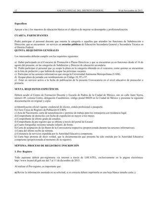 12 GACETA OFICIAL DEL DISTRITO FEDERAL 30 de Noviembre de 2015
Específicos
Apoyar a las y los maestros de educación básica en el objetivo de mejorar su desempeño y profesionalización.
CUARTA. PARTICIPANTES
Podrá participar el personal docente que ostenta la categoría o aquellos que atienden las funciones de Subdirección o
Dirección, que se encuentren en servicio en escuelas públicas de Educación Secundaria General y Secundaria Técnica en
el Distrito Federal.
QUINTA. REQUISITOS GENERALES
Los interesados deberán cumplir con los requisitos siguientes:
a) Haber participado en el Concurso de Promoción a Plazas Directivas y que se encuentran ya en funciones desde el 16 de
agosto del presente, en las categorías de Subdirector y Director de educación secundaria.
b) Podrá participar el personal que ya ocupa la plaza en la categoría obtenida en el concurso, como quienes se encuentran
en la lista de prelación y que habrán de ocupar las próximas vacantes.
c) Participar en las sesiones informativas que otorga la Universidad Autónoma Metropolitana (UAM).
d) Ocupar plaza de jornada con nombramiento en Código 10, 95 o 97.
e) Estar en servicio activo a la fecha de publicación de la presente Convocatoria en el nivel educativo de preescolar o
primaria.
SEXTA. REQUISITOS ESPECÍFICOS
Deberá acudir al Centro de Formación Docente y Escuela de Padres de la Ciudad de México, sito en calle Justo Sierra,
número 49, colonia Centro, delegación Cuauhtémoc, código postal 06020 en la Ciudad de México y presentar la siguiente
documentación en original y copia:
a) Identificación oficial vigente: credencial de elector, cédula profesional o pasaporte.
b) Clave Única de Registro de Población (CURP).
c) Acta de Nacimiento, carta de naturalización o permiso de trabajo para los extranjeros con residencia legal.
d) Comprobante de domicilio con fecha de expedición no mayor a tres meses.
e) Comprobante de último grado de estudios.
f) Comprobante de pre-registro que se obtiene a través del portal de Locatel.
g) Cuatro fotografías recientes tamaño infantil, de frente.
h) Carta de aceptación de las Bases de la Convocatoria respectiva (proporcionada durante las sesiones informativas).
i) Copia del último recibo de nómina.
j) Constancia de servicios expedida por la Autoridad Educativa competente.
k) Carta bajo protesta de decir verdad, que la documentación que presenta ha sido emitida por la Autoridad Educativa
competente (proporcionada al momento de su registro).
SÉPTIMA. PROCESO DE REGISTRO E INSCRIPCIÓN
1. Pre- Registro
Todo aspirante deberá pre-registrarse vía internet a través de LOCATEL, exclusivamente en la página electrónica:
http://www.locatel.df.gob.mx del 7 al 11 de diciembre de 2015.
Al realizar el Pre-registro, es importante que:
a) Revise la información asentada en su solicitud, si es correcta deberá imprimirla en una hoja blanca tamaño carta; y
 