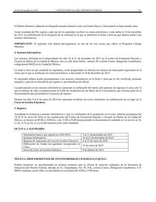 30 de Noviembre de 2015 GACETA OFICIAL DEL DISTRITO FEDERAL 13
b) Deberá firmarla y adherirle su fotografía tamaño infantil a color con fondo blanco y fotocopiarla en hoja tamaño carta.
Como resultado del Pre registro, cada uno de los aspirantes recibirá vía correo electrónico, a más tardar el 14 de diciembre
de 2015, la confirmación de la recepción de su solicitud en la que se notificará la fecha y hora en que deberá acudir a las
sesiones informativas.
IMPORTANTE: El aspirante sólo deberá pre-registrarse en uno de los tres cursos que ofrece el Programa Contigo
Maestr@.
2. Sesiones Informativas
Las sesiones informativas se desarrollarán los días 16 al 21 de diciembre de 2015 en el Centro de Formación Docente y
Escuela de Padres de la Ciudad de México, sito en calle Justo Sierra, número 49, colonia Centro, delegación Cuauhtémoc,
código postal 06020 en la Ciudad de México.
La fecha y hora en que acudirán los aspirantes, serán programadas en función del número de interesados registrados en el
curso, por lo que se notificará vía correo electrónico, a más tardar el 14 de diciembre de 2015.
El interesado deberá acudir personalmente a las sesiones informativas en la fecha y hora que le fue notificada, portando
original y copia de la solicitud de pre-registro y una identificación oficial.
La participación en las sesiones informativas representa la ratificación del interés del aspirante de ingresar al curso, por lo
que al término de ellas se proporcionará la Carta de Aceptación de las Bases de la Convocatoria, que formará parte de la
documentación que presentará en el proceso de registro.
Durante los días 4 al 6 de enero de 2016 los aspirantes recibirán vía correo electrónico la confirmación de su lugar en el
Curso de Gestión Educativa.
3. Registro
Acreditada la asistencia a sesiones informativas y una vez notificados de la aceptación en el curso, deberán presentarse del
18 al 22 de enero de 2016 en las instalaciones del Centro de Formación Docente y Escuela de Padres de la Ciudad de
México, en horario de 09:00 a 14:00 hrs. y de 15:00 a 19:00 horas portando la documentación señalada en los incisos a), b),
c), d), e), f), g), h), i), j) y k) del numeral sexto, antes detallado.
OCTAVA. CALENDARIO
Solicitud en línea y pre registro en LOCATEL 7 al 11 de diciembre de 2015
Sesiones Informativas 16 al 21 de diciembre de 2015
Registro de Aspirantes al Curso de Gestión Educativa 8 al 22 de enero de 2016
Publicación de listado de aspirantes incorporados al
Curso
25 de enero de 2016
Inicio de Curso de Gestión Educativa 8 de febrero de 2016
NOVENA. PROCEDIMIENTOS DE INCONFORMIDAD CIUDADANA O QUEJA
Podrán interponer su inconformidad en primera instancia ante la oficina de atención ciudadana de la Secretaría de
Educación del Distrito Federal, ubicada en Av. Chapultepec, No. 49, P.B., colonia Centro, Delegación Cuauhtémoc, C.P.
06010, mediante escrito libre, en días hábiles en un horario de 10:00 a 15:00 horas.
 