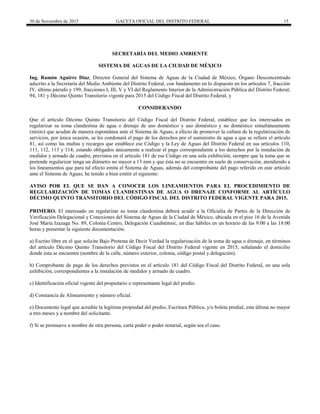 30 de Noviembre de 2015 GACETA OFICIAL DEL DISTRITO FEDERAL 15
SECRETARÍA DEL MEDIO AMBIENTE
SISTEMA DE AGUAS DE LA CIUDAD DE MÉXICO
Ing. Ramón Aguirre Díaz, Director General del Sistema de Aguas de la Ciudad de México, Órgano Desconcentrado
adscrito a la Secretaría del Medio Ambiente del Distrito Federal, con fundamento en lo dispuesto en los artículos 7, fracción
IV, último párrafo y 199, fracciones I, III, V y VI del Reglamento Interior de la Administración Pública del Distrito Federal;
94, 181 y Décimo Quinto Transitorio vigente para 2015 del Código Fiscal del Distrito Federal, y
CONSIDERANDO
Que el artículo Décimo Quinto Transitorio del Código Fiscal del Distrito Federal, establece que los interesados en
regularizar su toma clandestina de agua o drenaje de uso doméstico y uso doméstico y no doméstico simultáneamente
(mixto) que acudan de manera espontánea ante el Sistema de Aguas, a efecto de promover la cultura de la regularización de
servicios, por única ocasión, se les condonará el pago de los derechos por el suministro de agua a que se refiere el artículo
81, así como las multas y recargos que establece ese Código y la Ley de Aguas del Distrito Federal en sus artículos 110,
111, 112, 113 y 114; estando obligados únicamente a realizar el pago correspondiente a los derechos por la instalación de
medidor y armado de cuadro, previstos en el artículo 181 de ese Código en una sola exhibición, siempre que la toma que se
pretende regularizar tenga un diámetro no mayor a 13 mm y que ésta no se encuentre en suelo de conservación, atendiendo a
los lineamientos que para tal efecto emita el Sistema de Aguas, además del comprobante del pago referido en este artículo
ante el Sistema de Aguas; he tenido a bien emitir el siguiente:
AVISO POR EL QUE SE DAN A CONOCER LOS LINEAMIENTOS PARA EL PROCEDIMIENTO DE
REGULARIZACIÓN DE TOMAS CLANDESTINAS DE AGUA O DRENAJE CONFORME AL ARTÍCULO
DÉCIMO QUINTO TRANSITORIO DEL CÓDIGO FISCAL DEL DISTRITO FEDERAL VIGENTE PARA 2015.
PRIMERO. El interesado en regularizar su toma clandestina deberá acudir a la Oficialía de Partes de la Dirección de
Verificación Delegacional y Conexiones del Sistema de Aguas de la Ciudad de México, ubicada en el piso 16 de la Avenida
José María Izazaga No. 89, Colonia Centro, Delegación Cuauhtémoc, en días hábiles en un horario de las 9:00 a las 18:00
horas y presentar la siguiente documentación:
a) Escrito libre en el que solicite Bajo Protesta de Decir Verdad la regularización de la toma de agua o drenaje, en términos
del artículo Décimo Quinto Transitorio del Código Fiscal del Distrito Federal vigente en 2015, señalando el domicilio
donde ésta se encuentre (nombre de la calle, número exterior, colonia, código postal y delegación).
b) Comprobante de pago de los derechos previstos en el artículo 181 del Código Fiscal del Distrito Federal, en una sola
exhibición, correspondientes a la instalación de medidor y armado de cuadro.
c) Identificación oficial vigente del propietario o representante legal del predio.
d) Constancia de Alineamiento y número oficial.
e) Documento legal que acredite la legítima propiedad del predio, Escritura Pública, y/o boleta predial, esta última no mayor
a tres meses y a nombre del solicitante.
f) Si se promueve a nombre de otra persona, carta poder o poder notarial, según sea el caso.
 
