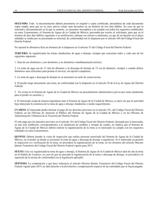16 GACETA OFICIAL DEL DISTRITO FEDERAL 30 de Noviembre de 2015
SEGUNDO. Toda la documentación deberá presentarse en original o copia certificada, anexándose de cada documento
copia simple, para que en su caso, previo cotejo sean devueltos en un término de tres días hábiles. En caso de que la
solicitud y documentación en la que se sustente, se encuentre incompleta o no cumpla con todos los requisitos establecidos
en estos Lineamientos, el Sistema de Aguas de la Ciudad de México, prevendrá por escrito al solicitante, para que en el
término de diez días hábiles siguientes a su notificación, subsane sus errores u omisiones, ya que de no hacerlo en el plazo
señalado se tendrá por no presentada su solicitud, de conformidad con lo dispuesto por el artículo 430 del Código Fiscal del
Distrito Federal.
No operará la afirmativa ficta en términos de lo dispuesto en el artículo 55 del Código Fiscal del Distrito Federal.
TERCERO. Se regularizarán las tomas clandestinas de agua o drenaje, siempre que concurran todos y cada uno de los
siguientes supuestos:
1. Sean de uso doméstico y uso doméstico y no doméstico simultáneamente (mixto);
2. La toma de agua sea de 13 mm de diámetro y la descarga de drenaje de 15 cm de diámetro, siempre y cuando dichos
diámetros sean suficientes para prestar el servicio, sin opción a ampliarse;
3. La toma de agua o descarga de drenaje no se encuentre en suelo de conservación;
4. El predio tenga únicamente una toma, de conformidad con lo dispuesto en el artículo 58 de la Ley de Aguas del Distrito
Federal;
5. No exista en el Sistema de Aguas de la Ciudad de México un procedimiento administrativo previo por toma clandestina
para el predio en cuestión; y
6. El interesado acuda de manera espontánea ante el Sistema de Aguas de la Ciudad de México, es decir sin que la autoridad
haya detectado la existencia de la toma de agua o drenaje clandestina o medie requerimiento;
CUARTO. El interesado podrá efectuar el pago de los derechos previstos en el artículo 181, del Código Fiscal del Distrito
Federal, en las Oficinas de Atención al Público del Sistema de Aguas de la Ciudad de México y en las Oficinas de
Administración Tributaria de la Tesorería del Distrito Federal.
El solo pago por los derechos previstos en el artículo 181 del Código Fiscal del Distrito Federal, efectuado por el interesado,
en una sola exhibición, correspondientes a la instalación de medidor y armado de cuadro, no implica que el Sistema de
Aguas de la Ciudad de México deberá realizar la regularización de la toma si el interesado no cumple con los requisitos
señalados en estos Lineamientos.
QUINTO. Deberá atender la visita de inspección que realice personal autorizado del Sistema de Aguas de la Ciudad de
México, en el predio en donde se encuentre la toma de agua o descarga de drenaje a regularizar. Si el interesado no permite
la inspección y/o verificación de la toma, no procederá la regularización de la toma, en los términos del artículo Décimo
Quinto Transitorio del Código Fiscal del Distrito Federal vigente para 2015.
SEXTO. Una vez regularizada la toma de agua o drenaje, el Sistema de Aguas de la Ciudad de México dará de alta la toma
en el Padrón de Usuarios; en caso de que no proceda la regularización de la toma o descarga de drenaje, se procederá a la
supresión de la misma de conformidad con la legislación aplicable.
SÉPTIMO. La condonación a que hace referencia el artículo Décimo Quinto Transitorio del Código Fiscal del Distrito
Federal vigente para 2015, no dará derecho a la devolución o compensación respecto de las cantidades que se hayan pagado.
 