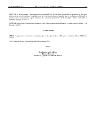 30 de Noviembre de 2015 GACETA OFICIAL DEL DISTRITO FEDERAL 17
OCTAVO. Si la información y documentación proporcionada por el solicitante resulta falsa, se aplicarán las sanciones
administrativas correspondientes, sin perjuicio de las penas en que incurren aquellas que se conducen con falsedad, de
acuerdo con los ordenamientos legales aplicables. La actuación administrativa de la autoridad y de los interesados se
sujetará al principio de buena fe.
NOVENO. Los presentes Lineamientos entrarán en vigor el día siguiente de su publicación y estarán vigentes hasta el 31 de
diciembre de 2015.
TRANSITORIO
ÚNICO.- Los presentes Lineamientos entrarán en vigor al día siguiente de su publicación en la Gaceta Oficial del Distrito
Federal.
En la Ciudad de México, Distrito Federal a 30 de octubre de 2015.
(Firma)
Ing. Ramón Aguirre Díaz.
Director General.
Sistema de Aguas de la Ciudad de México.
 