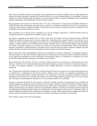 30 de Noviembre de 2015 GACETA OFICIAL DEL DISTRITO FEDERAL 19
Que la Ley de Cuidados Alternativos para niñas, niños y adolescentes en el Distrito Federal, tiene por objeto garantizar el
derecho de la niñez que habita o transita en la Ciudad de México a vivir en un entorno familiar y en comunidad, así como a
restituir en el menor tiempo posible este derecho, en caso de haberlo perdido; y regular el acogimiento para esa población
infantil en desamparo, con la finalidad de velar por su interés superior.
Que de acuerdo con los artículos 13, fracciones III, IV, VI y IX y 21 fracciones I y IV de esa Ley de Cuidados Alternativos,
el DIF-DF debe emitir lineamientos para seleccionar y autorizar a las familias prestadoras del servicio de acogimiento e
instalar el Comité Técnico, además de brindar el seguimiento social, asistencia y patrocinio jurídico en cualquiera de las
modalidades de acogimiento descritas en la Ley.
Que de acuerdo con el artículo noveno transitorio de la Ley de Cuidados Alternativos, el DIF-DF deberá emitir los
Lineamientos relativos al acogimiento en familias extensas y ajenas.
Que según el contenido de los artículos 492 A y 494 C, entre otros, del Código Civil para el Distrito Federal, el DIF-DF
adoptará las medidas necesarias para la atención, protección y tratamiento para el ejercicio pleno de los derechos de los
menores de edad en situación de desamparo, de acuerdo con las necesidades específicas y edad de cada uno, procurando
siempre y en todo momento su sano desarrollo físico, mental, espiritual, moral y social. Buscará siempre el interés superior
de la niñez y procurará, cuando no sea contrario a ese interés, su reinserción a su propia familia. De no ser posible ello,
operará el acogimiento o cuidado alternativo, entendido como la acción de asumir de manera temporal el cuidado y atención
integral del menor de edad en situación de desamparo en estricto respeto a los derechos humanos.
Que las Directrices sobre las Modalidades Alternativas de Cuidado de los Niños, emitidas por la Asamblea General de
Naciones Unidas en el año 2009, tienen por objeto promover la aplicación de la Convención sobre los Derechos del Niño y
de las disposiciones pertinentes de otros instrumentos internacionales relativas a la protección y al bienestar de la niñez
privada del cuidado parental o en peligro de encontrarse en esa situación.
Que el informe Derecho del Niño y la Niña a la Familia. Cuidado Alternativo. Poniendo fin a la institucionalización en las
Américas, emitido por la Comisión Interamericana de Derechos Humanos, promueve el derecho a la familia de las niñas y
los niños y los principios aplicables a las decisiones sobre cuidados alternativos, así como el acogimiento familiar y
residencial.
Que al Sistema para el Desarrollo Integral de la Familia del Distrito Federal, de acuerdo con la normatividad arriba prevista,
en colaboración y coordinación con los diversos sectores: público, social y privado, le corresponde el desarrollo de las
acciones necesarias para atender y brindar seguimiento a las condiciones en las que se encuentra la población infantil en
desamparo de esta Ciudad, con el propósito de restituir en el menor tiempo posible los derechos que, en su caso, le hayan
sido vulnerados, de forma específica su derecho a vivir en un entorno familiar y en comunidad.
Que para el adecuado desarrollo de esas acciones, el DIF-DF consideró necesaria la implementación de un Modelo de
Atención Integral que abarque las áreas de Trabajo Social, Psicología y Jurídica e incluya los Sistemas Informáticos para el
debido registro y control del desarrollo biopsicosocial de las niñas, niños y adolescentes en desamparo o riesgo. Modelo
regido por lineamientos que permitan contar con un procedimiento definido con enfoque de derechos humanos respecto de
la metodología de trabajo que deban utilizar los profesionales que intervengan en cada una de las diferentes etapas de
atención integral de las niñas, niños y adolescentes en desamparo o riesgo, quienes deben tomar las medidas necesarias a fin
de hacer cesar de inmediato esa situación y realizar las acciones necesarias para restituirlos en sus derechos
Por lo expuesto, tengo a bien emitir los siguientes:
 