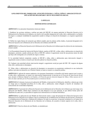 20 GACETA OFICIAL DEL DISTRITO FEDERAL 30 de Noviembre de 2015
LINEAMIENTOS DEL MODELO DE ATENCIÓN INTEGRAL A NIÑAS, NIÑOS Y ADOLESCENTES EN
SITUACIÓN DE DESAMPARO Y DE SU SEGUIMIENTO SOCIAL
CAPITULO I
DISPOSICIONES GENERALES
ARTÍCULO 1. Los presentes lineamientos tienen por objeto:
I. Establecer las acciones mínimas a realizar por parte del DIF-DF, de manera particular la Dirección Ejecutiva de la
Defensoría de los Derechos de la Infancia, con motivo de la posible integración de la niña, niño y adolescentes a su familia
de origen o a cualquier modalidad de acogimiento cuando se ubique en situación de desamparo y se requiera seguimiento
social.
II. Definir las reglas básicas de actuación que deberá cumplir, para los efectos arriba citados, el personal designado de la
Dirección Ejecutiva de la Defensoría de los Derechos de la Infancia del DIF-DF.
ARTÍCULO 2. La Dirección Ejecutiva de la Defensoría de los Derechos de la Infancia para los efectos de este instrumento,
actuará cuando:
I. La Procuraduría General de Justicia del Distrito Federal, canalice al DIF-DF, a niñas, niños y adolescentes en situación de
desamparo, asimismo, cuando solicite por oficio al DIF-DF, realizar el seguimiento social de una persona menor de edad
que haya sido reintegrada con su familia de origen o extensa.
II. La autoridad Judicial competente canalice al DIF-DF a niñas, niños y adolescentes para intervención integral o
seguimiento social, en tanto se resuelve por decisión judicial su situación jurídica.
III. Cualquier otra autoridad solicite intervención integral o seguimiento social por parte del DIF- DF, respecto de alguna
niña, niño y adolescente en desamparo.
IV. Niñas, niños y adolescentes en situación de desamparo se encuentren en acogimiento residencial en una institución
pública o privada con domicilio en el Distrito Federal, en tanto se resuelve su situación jurídica.
ARTÍCULO 3. Aplicará de manera supletoria a los presentes lineamientos, en beneficio del interés superior que le asiste a
la niña, niño y adolescente, en cuanto a la intervención biopsicosocial, lo previsto en el Protocolo de Intervención Social
para Atender el Maltrato Infantil en la Familia y el Protocolo para la Atención Integral de Niñas y Niños menores de 12
años de edad, referidos por la Procuraduría para su Asistencia Social.
ARTÍCULO 4. Si durante el proceso de aplicación del Modelo, el personal de la Defensoría, identifica o detecta que existe
un riesgo para la integridad psicofísica de la niña, niño y adolescente, estará obligado a hacerlo de inmediato del
conocimiento de la autoridad competente.
ARTÍCULO 5. El personal de la Dirección Ejecutiva de la Defensoría de los Derechos de la Infancia que intervenga en la
aplicación del Modelo, deberá dejar constancia de toda diligencia en la que participe, la que deberá formar parte del
expediente de cada caso y se procederá al registro de la información en el Sistema Informático.
ARTÍCULO 6. La aplicación de este Modelo de Intervención estará a cargo del personal de la Dirección Ejecutiva de la
Defensoría de los Derechos de la Infancia, bajo la coordinación de la Subdirección de Políticas de Prevención y Promoción
y la Subdirección de Protección y Defensa de la Infancia. En todo lo no previsto, la decisión la definirá la o el titular de la
Dirección Ejecutiva de la Defensoría de los Derechos de la Infancia, de acuerdo al interés superior de la niña, niño y
adolescente.
ARTÍCULO 7. Para los efectos de este Modelo, se entenderá por:
 