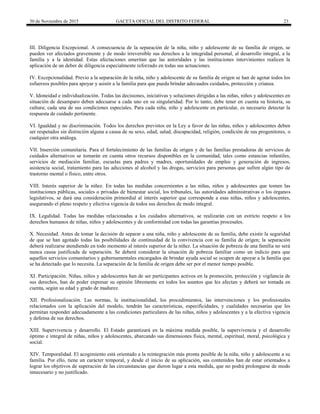 30 de Noviembre de 2015 GACETA OFICIAL DEL DISTRITO FEDERAL 23
III. Diligencia Excepcional. A consecuencia de la separación de la niña, niño y adolescente de su familia de origen, se
pueden ver afectados gravemente y de modo irreversible sus derechos a la integridad personal, al desarrollo integral, a la
familia y a la identidad. Estas afectaciones ameritan que las autoridades y las instituciones intervinientes realicen la
aplicación de un deber de diligencia especialmente reforzado en todas sus actuaciones.
IV. Excepcionalidad. Previo a la separación de la niña, niño y adolescente de su familia de origen se han de agotar todos los
esfuerzos posibles para apoyar y asistir a la familia para que pueda brindar adecuados cuidados, protección y crianza.
V. Idoneidad e individualización. Todas las decisiones, iniciativas y soluciones dirigidas a las niñas, niños y adolescentes en
situación de desamparo deben adecuarse a cada uno en su singularidad. Por lo tanto, debe tener en cuenta su historia, su
cultura; cada una de sus condiciones especiales. Para cada niña, niño y adolescente en particular, es necesario detectar la
respuesta de cuidado pertinente.
VI. Igualdad y no discriminación. Todos los derechos previstos en la Ley a favor de las niñas, niños y adolescentes deben
ser respetados sin distinción alguna a causa de su sexo, edad, salud, discapacidad, religión, condición de sus progenitores, o
cualquier otra análoga.
VII. Inserción comunitaria. Para el fortalecimiento de las familias de origen y de las familias prestadoras de servicios de
cuidados alternativos se tomarán en cuenta otros recursos disponibles en la comunidad, tales como estancias infantiles,
servicios de mediación familiar, escuelas para padres y madres, oportunidades de empleo y generación de ingresos,
asistencia social, tratamiento para las adicciones al alcohol y las drogas, servicios para personas que sufren algún tipo de
trastorno mental o físico, entre otros.
VIII. Interés superior de la niñez. En todas las medidas concernientes a las niñas, niños y adolescentes que tomen las
instituciones públicas, sociales o privadas de bienestar social, los tribunales, las autoridades administrativas o los órganos
legislativos, se dará una consideración primordial al interés superior que corresponde a esas niñas, niños y adolescentes,
asegurando el pleno respeto y efectiva vigencia de todos sus derechos de modo integral.
IX. Legalidad. Todas las medidas relacionadas a los cuidados alternativos, se realizarán con un estricto respeto a los
derechos humanos de niñas, niños y adolescentes y de conformidad con todas las garantías procesales.
X. Necesidad. Antes de tomar la decisión de separar a una niña, niño y adolescente de su familia, debe existir la seguridad
de que se han agotado todas las posibilidades de continuidad de la convivencia con su familia de origen; la separación
deberá realizarse atendiendo en todo momento al interés superior de la niñez. La situación de pobreza de una familia no será
nunca causa justificada de separación. Se deberá considerar la situación de pobreza familiar como un indicio para que
aquellos servicios comunitarios y gubernamentales encargados de brindar ayuda social se ocupen de apoyar a la familia que
se ha detectado que lo necesita. La separación de la familia de origen debe ser por el menor tiempo posible.
XI. Participación. Niñas, niños y adolescentes han de ser participantes activos en la promoción, protección y vigilancia de
sus derechos, han de poder expresar su opinión libremente en todos los asuntos que les afectan y deberá ser tomada en
cuenta, según su edad y grado de madurez.
XII. Profesionalización. Las normas, la institucionalidad, los procedimientos, las intervenciones y los profesionales
relacionados con la aplicación del modelo, tendrán las características, especificidades, y cualidades necesarias que les
permitan responder adecuadamente a las condiciones particulares de las niñas, niños y adolescentes y a la efectiva vigencia
y defensa de sus derechos.
XIII. Supervivencia y desarrollo. El Estado garantizará en la máxima medida posible, la supervivencia y el desarrollo
óptimo e integral de niñas, niños y adolescentes, abarcando sus dimensiones física, mental, espiritual, moral, psicológica y
social.
XIV. Temporalidad. El acogimiento está orientado a la reintegración más pronta posible de la niña, niño y adolescente a su
familia. Por ello, tiene un carácter temporal, y desde el inicio de su aplicación, sus contenidos han de estar orientados a
lograr los objetivos de superación de las circunstancias que dieron lugar a esta medida, que no podrá prolongarse de modo
innecesario y no justificado.
 