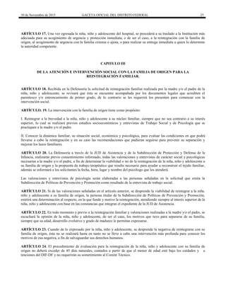 30 de Noviembre de 2015 GACETA OFICIAL DEL DISTRITO FEDERAL 25
ARTÍCULO 17. Una vez egresada la niña, niño y adolescente del hospital, se procederá a su traslado a la Institución más
adecuada para su acogimiento de urgencia y protección inmediata, o de ser el caso, a la reintegración con la familia de
origen, al acogimiento de urgencia con la familia extensa o ajena, o para realizar su entrega inmediata a quien lo determine
la autoridad competente.
CAPITULO III
DE LA ATENCIÓN E INTERVENCIÓN SOCIAL CON LA FAMILIA DE ORIGEN PARA LA
REINTEGRACIÓN FAMILIAR.
ARTÍCULO 18. Recibida en la Defensoría la solicitud de reintegración familiar realizada por la madre y/o el padre de la
niña, niño y adolescente, se revisará que ésta se encuentre acompañada por los documentos legales que acrediten el
parentesco y/o entroncamiento de primer grado, de lo contrario se les requerirá los presenten para comenzar con la
intervención social.
ARTÍCULO. 19. La intervención con la familia de origen tiene como propósito:
I. Reintegrar a la brevedad a la niña, niño y adolescente a su núcleo familiar, siempre que no sea contrario a su interés
superior, lo cual se realizará previos estudios socioeconómicos y entrevistas de Trabajo Social y de Psicología que se
practiquen a la madre y/o el padre.
II. Conocer la dinámica familiar, su situación social, económica y psicológica, para evaluar las condiciones en que podrá
llevarse a cabo la reintegración y en su caso las recomendaciones que pudieran seguirse para prevenir su separación y
mejorar los lazos familiares.
ARTÍCULO 20. La Defensoría a través de la JUD de Asistencia y de la Subdirección de Protección y Defensa de la
Infancia, realizarán previo consentimiento informado, todas las valoraciones y entrevistas de carácter social y psicológicas
necesarias a la madre y/o el padre, a fin de determinar la viabilidad o no de la reintegración de la niña, niño y adolescente a
su familia de origen y la propuesta de trabajo terapéutico que resulte necesario para ayudar a reconstruir el tejido familiar,
además se informará a los solicitantes la fecha, hora, lugar y nombre del psicólogo que los atenderá.
Las valoraciones y entrevistas de psicología serán elaboradas a las personas señaladas en la solicitud que emita la
Subdirección de Políticas de Prevención y Promoción como resultado de la entrevista de trabajo social.
ARTÍCULO 21. Si de las valoraciones señaladas en el artículo anterior, se desprende la viabilidad de reintegrar a la niña,
niño y adolescente a su familia de origen, la persona titular de la Subdirección de Políticas de Prevención y Promoción,
emitirá una determinación al respecto, en la que funde y motive la reintegración, atendiendo siempre al interés superior de la
niña, niño y adolescente con base en las constancias que integran el expediente de la JUD de Asistencia.
ARTÍCULO 22. En todo momento y previo a la reintegración familiar y valoraciones realizadas a la madre y/o el padre, se
escuchará la opinión de la niña, niño y adolescente, de ser el caso, los motivos que tuvo para separarse de su familia,
siempre que su edad, desarrollo evolutivo y grado de madurez le permitan expresarse.
ARTÍCULO 23. Cuando de lo expresado por la niña, niño y adolescente, se desprende la negativa de reintegrarse con su
familia de origen, ésta no se realizará hasta en tanto no se lleve a cabo una intervención más profunda para conocer los
motivos de esa negativa, a fin de salvaguardar sus derechos humanos.
ARTÍCULO 24. El procedimiento de evaluación para la reintegración de la niña, niño y adolescente con su familia de
origen no deberá exceder de 45 días naturales, contados a partir de que el menor de edad esté bajo los cuidados y a
tenciones del DIF-DF y no requerirán su sometimiento al Comité Técnico.
 