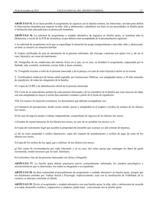 30 de Noviembre de 2015 GACETA OFICIAL DEL DISTRITO FEDERAL 27
ARTÍCULO 35. Si no fuera posible el acogimiento de urgencia con la familia extensa, las entrevistas, servirán para definir
la intervención inmediata que requiere la niña, niño y adolescente e identificar con base en sus necesidades, la familia ajena
o Institución más adecuada para su protección inmediata.
ARTÍCULO 36. La solicitud de acogimiento o cuidado alternativo de urgencia en familia ajena, se tramitará ante la
Defensoría, a través de la JUD de Asistencia, la que deberá estar acompañada de la documentación siguiente:
I. La solicitud de acogimiento en la que se especifique la intención de acoger temporalmente a una niña, niño y adolescente,
en tanto se resuelve su situación familiar.
II. Copias certificadas de acta de nacimiento de la persona solicitante, del cónyuge o persona con quien viva y, de ser el
caso, hijo(a)(s), así como de matrimonio.
III. Fotografías de las condiciones del entorno físico en el que, en su caso, se brindará el acogimiento, empezando por la
fachada, sala, comedor, recámaras, cocina, baño y áreas comunes.
IV. Fotografía reciente a color de la persona interesada y de la pareja y en caso de tener hijo(a)(s) incluir en la misma.
V. Certificado(s) médico(s) de buena salud expedido por Instituciones Públicas, con antigüedad menor a 30 días naturales
de expedición, de todos los integrantes de la familia.
VI. Copia de CURP y de identificación oficial de la persona interesada.
VII. Carta de no antecedentes penales de cada persona interesada y de los miembros de la familia que sean mayores de edad,
con una antigüedad no mayor a treinta días naturales contados a partir de la fecha de expedición.
VIII. En cuanto a la situación económica, los documentos que deberán acompañarse son:
a) Constancia de percepciones, donde conste sueldo, puesto y antigüedad en el empleo y recibos de nómina de los últimos
tres meses.
b) En caso de negocio propio o trabajo independiente, comprobante de ingresos de los últimos tres meses.
c) Estados de cuenta bancarias de los últimos tres meses, en caso de no acreditar los incisos a y b.
d) Copia del instrumento legal que acredite la propiedad del inmueble que se posee y/o del contrato de hipoteca.
e) De no tener propiedad o crédito hipotecario, copia del contrato de arrendamiento y recibos de pago de renta de los
últimos tres meses.
f) Copia de los recibos de luz, agua, gas y teléfono, de los últimos tres meses.
g) Dos cartas de recomendación por cada solicitante y en su caso, dos como pareja que contengan los datos de quién
recomienda, siendo necesario que no sean familiares.
h) Currículum vitae de las personas interesadas con firma y fotografía.
ARTÍCULO 37. La familia ajena deberá practicarse previo consentimiento informado, los estudios psicológicos y
socioeconómicos que se determinen, los cuáles se integrarán a su expediente.
ARTÍCULO 38. Se dará continuidad al procedimiento de acogimiento o cuidado alternativo en familia ajena, siempre que
los dictámenes emitidos por Trabajo Social y Psicología, respectivamente, sean con la clasificación de Viabilidad, de lo
contario, se dará por concluido el trámite.
ARTÍCULO 39. Previo al acogimiento o cuidado alternativo con una familia ajena, la niña, niño y adolescente de acuerdo
a su edad, desarrollo evolutivo, cognoscitivo y madurez, podrá tener convivencias con la familia ajena.
 