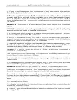 30 de Noviembre de 2015 GACETA OFICIAL DEL DISTRITO FEDERAL 29
II. No viables. No procede la integración de la niña, niño y adolescente a la familia, porque se detectan riesgos para su sano
desarrollo, al no garantizar sus derechos humanos.
III. No viables susceptibles de intervención. Cuando en la intervención social se detectaron factores que pueden ser
modificados con la intención de proyectar una posible reintegración, donde se considera una revaloración por parte del
personal de Trabajo Social, a efecto de visualizar los cambios sugeridos durante la primera intervención, evitando al
máximo los riesgos para la niña, niño y adolescente, con la finalidad de garantizar sus derechos humanos y su derecho a la
vida en familia.
ARTÍCULO 46. Las conclusiones del Dictamen de Psicología, podrán contener cualquiera de las determinaciones
siguientes:
I. Viabilidad. Cuando la familia cumple con la mayoría de indicadores favorables para el cuidado de la niña, niño y
adolescente, en términos de lo dispuesto por el artículo 47 de este instrumento.
II. No Viabilidad. Cuando la familia no cumple con los indicadores mínimos para el cuidado de la niña, niño y adolescente,
en términos de lo dispuesto por el artículo 48 de este instrumento.
III. Viabilidad con recomendaciones. Cuando la familia cumple con la mayoría de indicadores favorables para el cuidado de
la niña, niño y adolescente, pero se detectan áreas de oportunidad que pueden ser atendidas al interior del DIF-DF u otras
Instituciones, en términos de lo dispuesto por el artículo 47 de este instrumento.
IV. No Viabilidad, susceptible de intervención. Cuando la familia no cumple con los indicadores mínimos para el cuidado
de la niña, niño y adolescentes, pero las áreas de oportunidad detectadas pueden ser atendidas por el DIF-DF u otras
Instituciones para su posterior evaluación, en términos de lo dispuesto por el artículo 47 de este instrumento.
ARTÍCULO 47. En materia de Psicología, para determinar la Viabilidad y la Viabilidad con Recomendaciones, se
considerarán los siguientes indicadores:
I. Las características psicosociales de los solicitantes, valorando positivamente la estabilidad y madurez emocional que
permitan el desarrollo armónico de la niña, niño y adolescente.
II. La existencia de motivaciones y actitudes adecuadas para integrar, reintegrar o brindar cualquier otra modalidad de
cuidado alternativo.
III. La relación estable y positiva, dinámica funcional de la persona, pareja y/o familia solicitante, en caso de solicitudes
conjuntas. La aptitud básica para la educación y crianza de la niña, niño y adolescente.
ARTÍCULO 48. En materia de Psicología, para determinar la No Viabilidad se considerarán los indicadores siguientes:
I. La existencia de psicopatología diagnosticada o rasgos de personalidad que remitan a una estructura psicopatológica
derivado del dictamen psicológico del solicitante o en alguno de los miembros de la familia cohabitante.
II. La existencia de motivaciones inadecuadas como son: integrar, reintegrar o brindar el acogimiento o cuidado alternativo,
como medio de resolver una patología o desajuste en la pareja y/o familia, cumplir social o legalmente sin implicaciones
emotivas o empáticas, medio de promover una causa social, sustituir un hijo u otro miembro de la familia fallecido o
ausente.
III. La existencia de duelos no elaborados.
IV. Los desajustes graves en la relación y/o dinámica entre los miembros de la familia solicitante. La existencia de elevados
niveles de estrés sin perspectiva de cambio.
V. La oposición a integrar, reintegrar o brindar cualquier otra modalidad de cuidado alternativo de alguno de los miembros
de la pareja y/o familia.
 