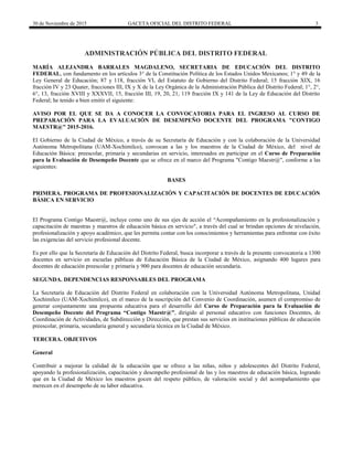 30 de Noviembre de 2015 GACETA OFICIAL DEL DISTRITO FEDERAL 3
ADMINISTRACIÓN PÚBLICA DEL DISTRITO FEDERAL
MARÍA ALEJANDRA BARRALES MAGDALENO, SECRETARIA DE EDUCACIÓN DEL DISTRITO
FEDERAL, con fundamento en los artículos 3° de la Constitución Política de los Estados Unidos Mexicanos; 1° y 49 de la
Ley General de Educación; 87 y 118, fracción VI, del Estatuto de Gobierno del Distrito Federal; 15 fracción XIX, 16
fracción IV y 23 Quater, fracciones III, IX y X de la Ley Orgánica de la Administración Pública del Distrito Federal; 1°, 2°,
6°, 13, fracción XVIII y XXXVII, 15, fracción III, 19, 20, 21, 119 fracción IX y 141 de la Ley de Educación del Distrito
Federal; he tenido a bien emitir el siguiente:
AVISO POR EL QUE SE DA A CONOCER LA CONVOCATORIA PARA EL INGRESO AL CURSO DE
PREPARACIÓN PARA LA EVALUACIÓN DE DESEMPEÑO DOCENTE DEL PROGRAMA "CONTIGO
MAESTR@" 2015-2016.
El Gobierno de la Ciudad de México, a través de su Secretaría de Educación y con la colaboración de la Universidad
Autónoma Metropolitana (UAM-Xochimilco), convocan a las y los maestros de la Ciudad de México, del nivel de
Educación Básica: preescolar, primaria y secundarias en servicio, interesados en participar en el Curso de Preparación
para la Evaluación de Desempeño Docente que se ofrece en el marco del Programa "Contigo Maestr@", conforme a las
siguientes:
BASES
PRIMERA. PROGRAMA DE PROFESIONALIZACIÓN Y CAPACITACIÓN DE DOCENTES DE EDUCACIÓN
BÁSICA EN SERVICIO
El Programa Contigo Maestr@, incluye como uno de sus ejes de acción el “Acompañamiento en la profesionalización y
capacitación de maestras y maestros de educación básica en servicio", a través del cual se brindan opciones de nivelación,
profesionalización y apoyo académico, que les permita contar con los conocimientos y herramientas para enfrentar con éxito
las exigencias del servicio profesional docente.
Es por ello que la Secretaría de Educación del Distrito Federal, busca incorporar a través de la presente convocatoria a 1300
docentes en servicio en escuelas públicas de Educación Básica de la Ciudad de México, asignando 400 lugares para
docentes de educación preescolar y primaria y 900 para docentes de educación secundaria.
SEGUNDA. DEPENDENCIAS RESPONSABLES DEL PROGRAMA
La Secretaría de Educación del Distrito Federal en colaboración con la Universidad Autónoma Metropolitana, Unidad
Xochimilco (UAM-Xochimilco), en el marco de la suscripción del Convenio de Coordinación, asumen el compromiso de
generar conjuntamente una propuesta educativa para el desarrollo del Curso de Preparación para la Evaluación de
Desempeño Docente del Programa “Contigo Maestr@”, dirigido al personal educativo con funciones Docentes, de
Coordinación de Actividades, de Subdirección y Dirección, que prestan sus servicios en instituciones públicas de educación
preescolar, primaria, secundaria general y secundaria técnica en la Ciudad de México.
TERCERA. OBJETIVOS
General
Contribuir a mejorar la calidad de la educación que se ofrece a las niñas, niños y adolescentes del Distrito Federal,
apoyando la profesionalización, capacitación y desempeño profesional de las y los maestros de educación básica, logrando
que en la Ciudad de México los maestros gocen del respeto público, de valoración social y del acompañamiento que
merecen en el desempeño de su labor educativa.
 