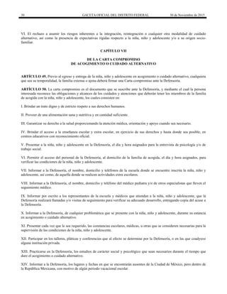 30 GACETA OFICIAL DEL DISTRITO FEDERAL 30 de Noviembre de 2015
VI. El rechazo a asumir los riesgos inherentes a la integración, reintegración o cualquier otra modalidad de cuidado
alternativo, así como la presencia de expectativas rígidas respecto a la niña, niño y adolescente y/o a su origen socio-
familiar.
CAPÍTULO VII
DE LA CARTA COMPROMISO
DE ACOGIMIENTO O CUIDADO ALTERNATIVO
ARTÍCULO 49. Previo al egreso y entrega de la niña, niño y adolescente en acogimiento o cuidado alternativo, cualquiera
que sea su temporalidad, la familia extensa o ajena deberá firmar una Carta compromiso ante la Defensoría.
ARTÍCULO 50. La carta compromiso es el documento que se suscribe ante la Defensoría, y mediante el cual la persona
interesada reconoce las obligaciones y alcances de los cuidados y atenciones que deberán tener los miembros de la familia
de acogida con la niña, niño y adolescente, los cuales consisten en:
I. Brindar un trato digno y de estricto respeto a sus derechos humanos.
II. Proveer de una alimentación sana y nutritiva y en cantidad suficiente.
III. Garantizar su derecho a la salud proporcionando la atención médica, orientación y apoyo cuando sea necesario.
IV. Brindar el acceso a la enseñanza escolar y extra escolar, en ejercicio de sus derechos y hasta donde sea posible, en
centros educativos con reconocimiento oficial.
V. Presentar a la niña, niño y adolescente en la Defensoría, el día y hora asignados para la entrevista de psicología y/o de
trabajo social.
VI. Permitir el acceso del personal de la Defensoría, al domicilio de la familia de acogida, el día y hora asignados, para
verificar las condiciones de la niña, niño y adolescente.
VII. Informar a la Defensoría, el nombre, domicilio y teléfonos de la escuela donde se encuentre inscrita la niña, niño y
adolescente, así como, de aquella donde se realicen actividades extra escolares.
VIII. Informar a la Defensoría, el nombre, domicilio y teléfono del médico pediatra y/o de otros especialistas que lleven el
seguimiento médico.
IX. Informar por escrito a los representantes de la escuela y médicos que atiendan a la niña, niño y adolescente, que la
Defensoría realizará llamadas y/o visitas de seguimiento para verificar su adecuado desarrollo, entregando copia del acuse a
la Defensoría.
X. Informar a la Defensoría, de cualquier problemática que se presente con la niña, niño y adolescente, durante su estancia
en acogimiento o cuidado alternativo.
XI. Presentar cada vez que le sea requerido, las constancias escolares, médicas, u otras que se consideren necesarias para la
supervisión de las condiciones de la niña, niño y adolescente.
XII. Participar en los talleres, pláticas y conferencias que al efecto se determine por la Defensoría, o en las que coadyuve
alguna institución privada.
XIII. Practicarse en la Defensoría, los estudios de carácter social y psicológico que sean necesarios durante el tiempo que
dure el acogimiento o cuidado alternativo.
XIV. Informar a la Defensoría, los lugares y fechas en que se encontrarán ausentes de la Ciudad de México, pero dentro de
la República Mexicana, con motivo de algún periodo vacacional escolar.
 