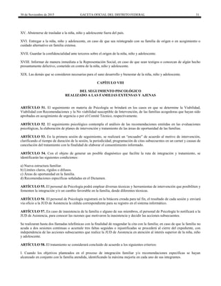 30 de Noviembre de 2015 GACETA OFICIAL DEL DISTRITO FEDERAL 31
XV. Abstenerse de trasladar a la niña, niño y adolescente fuera del país.
XVI. Entregar a la niña, niño y adolescente, en caso de que sea reintegrado con su familia de origen o en acogimiento o
cuidado alternativo en familia extensa.
XVII. Guardar la confidencialidad ante terceros sobre el origen de la niña, niño y adolescente.
XVIII. Informar de manera inmediata a la Representación Social, en caso de que sean testigos o conozcan de algún hecho
presuntamente delictivo, cometido en contra de la niña, niño y adolescente.
XIX. Las demás que se consideren necesarias para el sano desarrollo y bienestar de la niña, niño y adolescente.
CAPÍTULO VIII
DEL SEGUIMIENTO PISCOLÓGICO
REALIZADO A LAS FAMILIAS EXTENSAS Y AJENAS
ARTÍCULO 51. El seguimiento en materia de Psicología se brindará en los casos en que se determine la Viabilidad,
Viabilidad con Recomendaciones y la No viabilidad susceptible de Intervención, de las familias acogedoras que hayan sido
aprobadas en acogimiento de urgencia o por el Comité Técnico, respectivamente.
ARTÍCULO 52. El seguimiento psicológico contempla el análisis de las recomendaciones emitidas en las evaluaciones
psicológicas, la elaboración de planes de intervención y tratamiento de las áreas de oportunidad de las familias.
ARTÍCULO 53. En la primera sesión de seguimiento, se realizará un “encuadre” de acuerdo al motivo de intervención,
clarificando el tiempo de duración de la sesión, la periodicidad, programación de citas subsecuentes en un carnet y causas de
cancelación del tratamiento con la finalidad de elaborar el consentimiento informado.
ARTÍCULO 54. Con el objeto de generar un posible diagnóstico que facilite la ruta de integración y tratamiento, se
identificarán las siguientes condiciones:
a) Nueva estructura familiar.
b) Límites claros, rígidos o difusos.
c) Áreas de oportunidad en la familia.
d) Recomendaciones específicas señaladas en el Dictamen.
ARTÍCULO 55. El personal de Psicología podrá emplear diversas técnicas y herramientas de intervención que posibiliten y
fomenten la integración y/o un cambio favorable en la familia, desde diferentes técnicas.
ARTÍCULO 56. El personal de Psicología registrará en la bitácora creada para tal fin, el resultado de cada sesión y enviará
vía oficio a la JUD de Asistencia la cédula correspondiente para su registro en el sistema informático.
ARTÍCULO 57. En caso de inasistencia de la familia o alguno de sus miembros, el personal de Psicología lo notificará a la
JUD de Asistencia, para conocer las razones que motivaron la inasistencia y decidir las acciones subsecuentes.
Se realizaran hasta dos llamadas telefónicas con la finalidad de reagendar la cita con la familia; en caso de que la familia no
acuda a dos sesiones continuas o acumule tres faltas seguidas o injustificadas se procederá al cierre del expediente, con
independencia de las acciones subsecuentes que realice la JUD de Asistencia en atención al interés superior de la niña, niño
y adolescente.
ARTÍCULO 58. El tratamiento se considerará concluido de acuerdo a los siguientes criterios:
I. Cuando los objetivos planteados en el proceso de integración familiar y/o recomendaciones específicas se hayan
alcanzado en conjunto con la familia atendida, identificando la máxima mejoría en cada uno de sus integrantes.
 