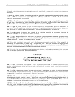32 GACETA OFICIAL DEL DISTRITO FEDERAL 30 de Noviembre de 2015
II. Cuando se identifiquen antecedentes que requieran atención especializada y no sea posible continuar con el tratamiento
psicológico.
En caso de que la familia abandone el tratamiento, se tendrá por suspendida temporalmente la intervención, dando aviso por
escrito a la JUD de Asistencia, quien a través del personal de Trabajo Social, citará a la familia a fin de sensibilizarla
respecto de la importancia de su continuidad.
ARTÍCULO 59. En los casos en donde se identifiquen condiciones que pongan en riesgo la integridad física y/o mental de
las niñas, niños y adolescentes, que reciben atención por el personal de Psicología, se notificará a la JUD de Asistencia para
que de inmediato cesen esas condiciones y/o, en su caso, dar aviso inmediato a la PGJDF.
ARTÍCULO 60. Si durante la sesión de cierre, la familia reconoce que requiere resolver alguna otra problemática, el
personal de Psicología sugerirá otras instituciones, ya sea a nivel psiquiátrico, asociaciones civiles, institutos educativos u
otras, de acuerdo a la condición identificada, solicitando a la JUD de Asistencia formalizar su canalización.
ARTÍCULO 61. Cuando el dictamen haya resultado de No Viabilidad susceptible de intervención, el proceso de
tratamiento se brindará con una temporalidad mínima de 6 meses.
ARTÍCULO 62. Durante la intervención de los casos a que se refiere el artículo anterior, el personal de Psicología valorará
la posibilidad de agendar convivencias supervisadas entre la familia y la niña, niño y adolescente, en la Institución con la
finalidad de fomentar y fortalecer los lazos afectivos entre las partes.
ARTÍCULO 63. Concluida la intervención con la familia cuya determinación resultó No Viable susceptible de
intervención, se deberá elaborar el informe final y solicitar en su caso a la JUD de Asistencia los estudios sociales
correspondientes, en tanto, que Psicología procederá a realizar las valoraciones psicológicas que marca este Modelo, para
determinar finalmente la viabilidad o no, del acogimiento o cuidado alternativo.
ARTICULO 64. Cada intervención psicológica realizada con las familias, se informará vía oficio a la JUD de Asistencia,
junto con la cédula correspondiente en el sistema informático.
CAPÍTULO IX
DEL SEGUIMIENTO SOCIAL Y PSICOLÓGICO
REALIZADO A LA NIÑA, NIÑO Y ADOLESCENTE,
ACOGIDO POR FAMILIA EXTENSA O AJENA
ARTÍCULO 65. El seguimiento social realizado a la niña, niño y adolescente acogido por su familia extensa o en familia
ajena, se realizará durante el período que establece la Ley, de igual forma se realizará cuando la autoridad competente lo
solicite al DIF-DF.
ARTÍCULO 66. El seguimiento consistirá en visitas domiciliarias de Trabajo Social, que pueden ser sorpresa o agendadas
y en entrevistas de gabinete, entre otras acciones que impliquen el ámbito escolar y comunitario que se estimen necesarias
para garantizar la protección de los derechos de la niña, niño y adolescente.
ARTÍCULO 67. La entrevista domiciliaria como la de gabinete, tiene como propósito conocer el avance y procedimiento
de adaptación del menor de edad con la familia, e identificar las áreas de oportunidad que permitan mejorar sus vínculos, en
su caso, brindar la información necesaria respecto de los apoyos sociales que se ofrecen en la Ciudad de México y hacer las
referencias a las instituciones públicas que ofrecen diversos servicios a la población.
ARTÍCULO 68. Durante la visita domiciliaria y de gabinete el profesional en Trabajo Social deberá tener en cuenta el
derecho de la niña, niño y adolescente a expresar sus emociones o dudas, su opinión deberá ser tomada en cuenta conforme
a su edad, desarrollo evolutivo, cognoscitivo y grado de madurez, para el resultado de la entrevista.
 