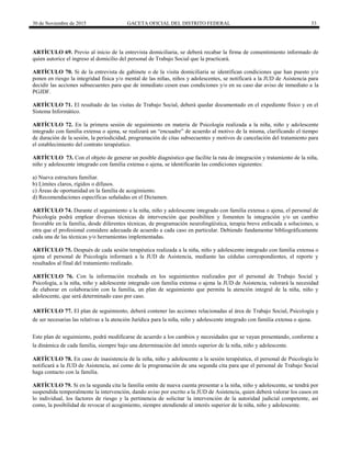 30 de Noviembre de 2015 GACETA OFICIAL DEL DISTRITO FEDERAL 33
ARTÍCULO 69. Previo al inicio de la entrevista domiciliaria, se deberá recabar la firma de consentimiento informado de
quien autorice el ingreso al domicilio del personal de Trabajo Social que la practicará.
ARTÍCULO 70. Si de la entrevista de gabinete o de la visita domiciliaria se identifican condiciones que han puesto y/o
ponen en riesgo la integridad física y/o mental de las niñas, niños y adolescentes, se notificará a la JUD de Asistencia para
decidir las acciones subsecuentes para que de inmediato cesen esas condiciones y/o en su caso dar aviso de inmediato a la
PGJDF.
ARTÍCULO 71. El resultado de las visitas de Trabajo Social, deberá quedar documentado en el expediente físico y en el
Sistema Informático.
ARTÍCULO 72. En la primera sesión de seguimiento en materia de Psicología realizada a la niña, niño y adolescente
integrado con familia extensa o ajena, se realizará un “encuadre” de acuerdo al motivo de la misma, clarificando el tiempo
de duración de la sesión, la periodicidad, programación de citas subsecuentes y motivos de cancelación del tratamiento para
el establecimiento del contrato terapéutico.
ARTÍCULO 73. Con el objeto de generar un posible diagnóstico que facilite la ruta de integración y tratamiento de la niña,
niño y adolescente integrado con familia extensa o ajena, se identificarán las condiciones siguientes:
a) Nueva estructura familiar.
b) Límites claros, rígidos o difusos.
c) Áreas de oportunidad en la familia de acogimiento.
d) Recomendaciones específicas señaladas en el Dictamen.
ARTÍCULO 74. Durante el seguimiento a la niña, niño y adolescente integrado con familia extensa o ajena, el personal de
Psicología podrá emplear diversas técnicas de intervención que posibiliten y fomenten la integración y/o un cambio
favorable en la familia, desde diferentes técnicas, de programación neurolingüística, terapia breve enfocada a soluciones, u
otra que el profesional considere adecuada de acuerdo a cada caso en particular. Debiendo fundamentar bibliográficamente
cada una de las técnicas y/o herramientas implementadas.
ARTÍCULO 75. Después de cada sesión terapéutica realizada a la niña, niño y adolescente integrado con familia extensa o
ajena el personal de Psicología informará a la JUD de Asistencia, mediante las cédulas correspondientes, el reporte y
resultados al final del tratamiento realizado.
ARTÍCULO 76. Con la información recabada en los seguimientos realizados por el personal de Trabajo Social y
Psicología, a la niña, niño y adolescente integrado con familia extensa o ajena la JUD de Asistencia, valorará la necesidad
de elaborar en colaboración con la familia, un plan de seguimiento que permita la atención integral de la niña, niño y
adolescente, que será determinado caso por caso.
ARTÍCULO 77. El plan de seguimiento, deberá contener las acciones relacionadas al área de Trabajo Social, Psicología y
de ser necesarias las relativas a la atención Jurídica para la niña, niño y adolescente integrado con familia extensa o ajena.
Este plan de seguimiento, podrá modificarse de acuerdo a los cambios y necesidades que se vayan presentando, conforme a
la dinámica de cada familia, siempre bajo una determinación del interés superior de la niña, niño y adolescente.
ARTÍCULO 78. En caso de inasistencia de la niña, niño y adolescente a la sesión terapéutica, el personal de Psicología lo
notificará a la JUD de Asistencia, así como de la programación de una segunda cita para que el personal de Trabajo Social
haga contacto con la familia.
ARTÍCULO 79. Si en la segunda cita la familia omite de nueva cuenta presentar a la niña, niño y adolescente, se tendrá por
suspendida temporalmente la intervención, dando aviso por escrito a la JUD de Asistencia, quien deberá valorar los casos en
lo individual, los factores de riesgo y la pertinencia de solicitar la intervención de la autoridad judicial competente, así
como, la posibilidad de revocar el acogimiento, siempre atendiendo al interés superior de la niña, niño y adolescente.
 