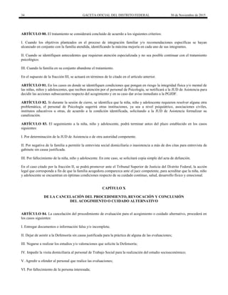 34 GACETA OFICIAL DEL DISTRITO FEDERAL 30 de Noviembre de 2015
ARTÍCULO 80. El tratamiento se considerará concluido de acuerdo a los siguientes criterios:
I. Cuando los objetivos planteados en el proceso de integración familiar y/o recomendaciones específicas se hayan
alcanzado en conjunto con la familia atendida, identificando la máxima mejoría en cada uno de sus integrantes.
II. Cuando se identifiquen antecedentes que requieran atención especializada y no sea posible continuar con el tratamiento
psicológico.
III. Cuando la familia en su conjunto abandone el tratamiento.
En el supuesto de la fracción III, se actuará en términos de lo citado en el artículo anterior.
ARTÍCULO 81. En los casos en donde se identifiquen condiciones que pongan en riesgo la integridad física y/o mental de
las niñas, niños y adolescentes, que reciben atención por el personal de Psicología, se notificará a la JUD de Asistencia para
decidir las acciones subsecuentes respecto del acogimiento y en su caso dar aviso inmediato a la PGJDF.
ARTÍCULO 82. Si durante la sesión de cierre, se identifica que la niña, niño y adolescente requieren resolver alguna otra
problemática, el personal de Psicología sugerirá otras instituciones, ya sea a nivel psiquiátrico, asociaciones civiles,
institutos educativos u otras, de acuerdo a la condición identificada, solicitando a la JUD de Asistencia formalizar su
canalización.
ARTÍCULO 83. El seguimiento a la niña, niño y adolescente, podrá terminar antes del plazo establecido en los casos
siguientes:
I. Por determinación de la JUD de Asistencia o de otra autoridad competente.
II. Por negativa de la familia a permitir la entrevista social domiciliaria o inasistencia a más de dos citas para entrevista de
gabinete sin causa justificada.
III. Por fallecimiento de la niña, niño y adolescente. En este caso, se solicitará copia simple del acta de defunción.
En el caso citado por la fracción II, se podrá promover ante el Tribunal Superior de Justicia del Distrito Federal, la acción
legal que corresponda a fin de que la familia acogedora comparezca ante el juez competente, para acreditar que la niña, niño
y adolescente se encuentran en óptimas condiciones respecto de su cuidado continuo, salud, desarrollo físico y emocional.
CAPÍTULO X
DE LA CANCELACIÓN DEL PROCEDIMIENTO, REVOCACIÓN Y CONCLUSIÓN
DEL ACOGIMIENTO O CUIDADO ALTERNATIVO
ARTÍCULO 84. La cancelación del procedimiento de evaluación para el acogimiento o cuidado alternativo, procederá en
los casos siguientes:
I. Entregar documentos o información falsa y/o incompleta;
II. Dejar de asistir a la Defensoría sin causa justificada para la práctica de alguna de las evaluaciones;
III. Negarse a realizar los estudios y/o valoraciones que solicite la Defensoría;
IV. Impedir la visita domiciliaria al personal de Trabajo Social para la realización del estudio socioeconómico;
V. Agredir u ofender al personal que realice las evaluaciones;
VI. Por fallecimiento de la persona interesada;
 