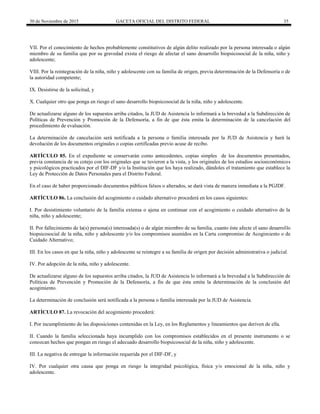 30 de Noviembre de 2015 GACETA OFICIAL DEL DISTRITO FEDERAL 35
VII. Por el conocimiento de hechos probablemente constitutivos de algún delito realizado por la persona interesada o algún
miembro de su familia que por su gravedad exista el riesgo de afectar el sano desarrollo biopsicosocial de la niña, niño y
adolescente;
VIII. Por la reintegración de la niña, niño y adolescente con su familia de origen, previa determinación de la Defensoría o de
la autoridad competente;
IX. Desistirse de la solicitud, y
X. Cualquier otro que ponga en riesgo el sano desarrollo biopsicosocial de la niña, niño y adolescente.
De actualizarse alguno de los supuestos arriba citados, la JUD de Asistencia lo informará a la brevedad a la Subdirección de
Políticas de Prevención y Promoción de la Defensoría, a fin de que ésta emita la determinación de la cancelación del
procedimiento de evaluación.
La determinación de cancelación será notificada a la persona o familia interesada por la JUD de Asistencia y hará la
devolución de los documentos originales o copias certificadas previo acuse de recibo.
ARTÍCULO 85. En el expediente se conservarán como antecedentes, copias simples de los documentos presentados,
previa constancia de su cotejo con los originales que se tuvieron a la vista, y los originales de los estudios socioeconómicos
y psicológicos practicados por el DIF-DF y/o la Institución que los haya realizado, dándoles el tratamiento que establece la
Ley de Protección de Datos Personales para el Distrito Federal.
En el caso de haber proporcionado documentos públicos falsos o alterados, se dará vista de manera inmediata a la PGJDF.
ARTÍCULO 86. La conclusión del acogimiento o cuidado alternativo procederá en los casos siguientes:
I. Por desistimiento voluntario de la familia extensa o ajena en continuar con el acogimiento o cuidado alternativo de la
niña, niño y adolescente;
II. Por fallecimiento de la(s) persona(s) interesada(s) o de algún miembro de su familia, cuanto éste afecte el sano desarrollo
biopsicosocial de la niña, niño y adolescente y/o los compromisos asumidos en la Carta compromiso de Acogimiento o de
Cuidado Alternativo;
III. En los casos en que la niña, niño y adolescente se reintegre a su familia de origen por decisión administrativa o judicial.
IV. Por adopción de la niña, niño y adolescente.
De actualizarse alguno de los supuestos arriba citados, la JUD de Asistencia lo informará a la brevedad a la Subdirección de
Políticas de Prevención y Promoción de la Defensoría, a fin de que ésta emita la determinación de la conclusión del
acogimiento.
La determinación de conclusión será notificada a la persona o familia interesada por la JUD de Asistencia.
ARTÍCULO 87. La revocación del acogimiento procederá:
I. Por incumplimiento de las disposiciones contenidas en la Ley, en los Reglamentos y lineamientos que deriven de ella.
II. Cuando la familia seleccionada haya incumplido con los compromisos establecidos en el presente instrumento o se
conozcan hechos que pongan en riesgo el adecuado desarrollo biopsicosocial de la niña, niño y adolescente.
III. La negativa de entregar la información requerida por el DIF-DF, y
IV. Por cualquier otra causa que ponga en riesgo la integridad psicológica, física y/o emocional de la niña, niño y
adolescente.
 