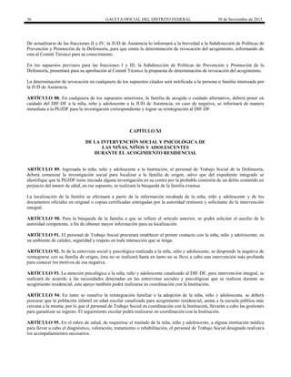 36 GACETA OFICIAL DEL DISTRITO FEDERAL 30 de Noviembre de 2015
De actualizarse de las fracciones II y IV, la JUD de Asistencia lo informará a la brevedad a la Subdirección de Políticas de
Prevención y Promoción de la Defensoría, para que emita la determinación de revocación del acogimiento, informando de
esta al Comité Técnico para su conocimiento.
En los supuestos previstos para las fracciones I y III, la Subdirección de Políticas de Prevención y Promoción de la
Defensoría, presentará para su aprobación al Comité Técnico la propuesta de determinación de revocación del acogimiento.
La determinación de revocación en cualquiera de los supuestos citados será notificada a la persona o familia interesada por
la JUD de Asistencia.
ARTÍCULO 88. En cualquiera de los supuestos anteriores, la familia de acogida o cuidado alternativo, deberá poner en
cuidado del DIF-DF a la niña, niño y adolescente a la JUD de Asistencia, en caso de negativa, se informará de manera
inmediata a la PGJDF para la investigación correspondiente y lograr su reintegración al DIF-DF.
CAPÍTULO XI
DE LA INTERVENCIÓN SOCIAL Y PSICOLÓGICA DE
LAS NIÑAS, NIÑOS Y ADOLESCENTES
DURANTE EL ACOGIMIENTO RESIDENCIAL
ARTÍCULO 89. Ingresada la niña, niño y adolescente a la Institución, el personal de Trabajo Social de la Defensoría,
deberá comenzar la investigación social para localizar a la familia de origen, salvo que del expediente integrado se
identifique que la PGJDF tiene iniciada alguna investigación en su contra por la probable comisión de un delito cometido en
perjuicio del menor de edad, en ese supuesto, se realizará la búsqueda de la familia extensa.
La localización de la familia se efectuará a partir de la información recabada de la niña, niño y adolescente y de los
documentos oficiales en original o copias certificadas entregadas por la autoridad remisora y solicitante de la intervención
integral .
ARTÍCULO 90. Para la búsqueda de la familia a que se refiere el artículo anterior, se podrá solicitar el auxilio de la
autoridad competente, a fin de obtener mayor información para su localización.
ARTÍCULO 91. El personal de Trabajo Social procurará establecer el primer contacto con la niña, niño y adolescente, en
un ambiente de calidez, seguridad y respeto en toda interacción que se tenga.
ARTÍCULO 92. Si de la entrevista social y psicológica realizada a la niña, niño y adolescente, se desprende la negativa de
reintegrarse con su familia de origen, ésta no se realizará hasta en tanto no se lleve a cabo una intervención más profunda
para conocer los motivos de esa negativa.
ARTÍCULO 93. La atención psicológica a la niña, niño y adolescente canalizado al DIF-DF, para intervención integral, se
realizará de acuerdo a las necesidades detectadas en las entrevistas sociales y psicológicas que se realicen durante su
acogimiento residencial, este apoyo también podrá realizarse en coordinación con la Institución.
ARTÍCULO 94. En tanto se resuelve la reintegración familiar o la adopción de la niña, niño y adolescente, se deberá
procurar que la población infantil en edad escolar canalizada para acogimiento residencial, asista a la escuela pública más
cercana a la misma, por lo que el personal de Trabajo Social en coordinación con la Institución, llevarán a cabo las gestiones
para garantizar su ingreso. El seguimiento escolar podrá realizarse en coordinación con la Institución.
ARTÍCULO 95. En el rubro de salud, de requerirse el traslado de la niña, niño y adolescente, a alguna institución médica
para llevar a cabo el diagnóstico, valoración, tratamiento o rehabilitación, el personal de Trabajo Social designado realizará
los acompañamientos necesarios.
 