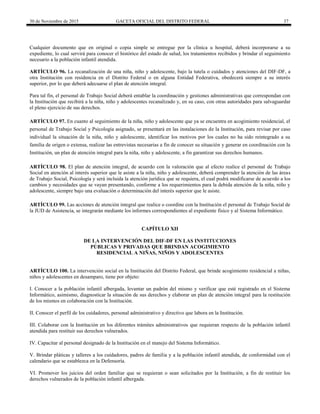 30 de Noviembre de 2015 GACETA OFICIAL DEL DISTRITO FEDERAL 37
Cualquier documento que en original o copia simple se entregue por la clínica u hospital, deberá incorporarse a su
expediente, lo cual servirá para conocer el histórico del estado de salud, los tratamientos recibidos y brindar el seguimiento
necesario a la población infantil atendida.
ARTÍCULO 96. La recanalización de una niña, niño y adolescente, bajo la tutela o cuidados y atenciones del DIF-DF, a
otra Institución con residencia en el Distrito Federal o en alguna Entidad Federativa, obedecerá siempre a su interés
superior, por lo que deberá adecuarse el plan de atención integral.
Para tal fin, el personal de Trabajo Social deberá entablar la coordinación y gestiones administrativas que correspondan con
la Institución que recibirá a la niña, niño y adolescentes recanalizado y, en su caso, con otras autoridades para salvaguardar
el pleno ejercicio de sus derechos.
ARTÍCULO 97. En cuanto al seguimiento de la niña, niño y adolescente que ya se encuentra en acogimiento residencial, el
personal de Trabajo Social y Psicología asignado, se presentará en las instalaciones de la Institución, para revisar por caso
individual la situación de la niña, niño y adolescente, identificar los motivos por los cuales no ha sido reintegrado a su
familia de origen o extensa, realizar las entrevistas necesarias a fin de conocer su situación y generar en coordinación con la
Institución, un plan de atención integral para la niña, niño y adolescente, a fin garantizar sus derechos humanos.
ARTÍCULO 98. El plan de atención integral, de acuerdo con la valoración que al efecto realice el personal de Trabajo
Social en atención al interés superior que le asiste a la niña, niño y adolescente, deberá comprender la atención de las áreas
de Trabajo Social, Psicología y será incluida la atención jurídica que se requiera, el cual podrá modificarse de acuerdo a los
cambios y necesidades que se vayan presentando, conforme a los requerimientos para la debida atención de la niña, niño y
adolescente, siempre bajo una evaluación o determinación del interés superior que le asiste.
ARTÍCULO 99. Las acciones de atención integral que realice o coordine con la Institución el personal de Trabajo Social de
la JUD de Asistencia, se integrarán mediante los informes correspondientes al expediente físico y al Sistema Informático.
CAPÍTULO XII
DE LA INTERVENCIÓN DEL DIF-DF EN LAS INSTITUCIONES
PÚBLICAS Y PRIVADAS QUE BRINDAN ACOGIMIENTO
RESIDENCIAL A NIÑAS, NIÑOS Y ADOLESCENTES
ARTÍCULO 100. La intervención social en la Institución del Distrito Federal, que brinde acogimiento residencial a niñas,
niños y adolescentes en desamparo, tiene por objeto:
I. Conocer a la población infantil albergada, levantar un padrón del mismo y verificar que esté registrado en el Sistema
Informático, asimismo, diagnosticar la situación de sus derechos y elaborar un plan de atención integral para la restitución
de los mismos en colaboración con la Institución.
II. Conocer el perfil de los cuidadores, personal administrativo y directivo que labora en la Institución.
III. Colaborar con la Institución en los diferentes trámites administrativos que requieran respecto de la población infantil
atendida para restituir sus derechos vulnerados.
IV. Capacitar al personal designado de la Institución en el manejo del Sistema Informático.
V. Brindar pláticas y talleres a los cuidadores, padres de familia y a la población infantil atendida, de conformidad con el
calendario que se establezca en la Defensoría.
VI. Promover los juicios del orden familiar que se requieran o sean solicitados por la Institución, a fin de restituir los
derechos vulnerados de la población infantil albergada.
 