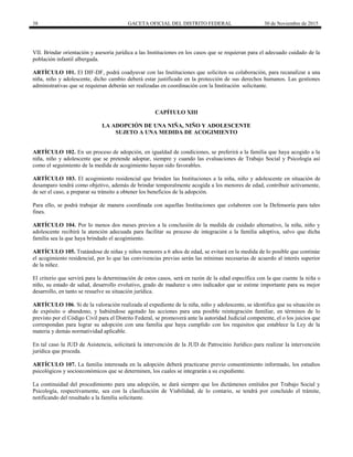 38 GACETA OFICIAL DEL DISTRITO FEDERAL 30 de Noviembre de 2015
VII. Brindar orientación y asesoría jurídica a las Instituciones en los casos que se requieran para el adecuado cuidado de la
población infantil albergada.
ARTÍCULO 101. El DIF-DF, podrá coadyuvar con las Instituciones que soliciten su colaboración, para recanalizar a una
niña, niño y adolescente, dicho cambio deberá estar justificado en la protección de sus derechos humanos. Las gestiones
administrativas que se requieran deberán ser realizadas en coordinación con la Institución solicitante.
CAPÍTULO XIII
LA ADOPCIÓN DE UNA NIÑA, NIÑO Y ADOLESCENTE
SUJETO A UNA MEDIDA DE ACOGIMIENTO
ARTÍCULO 102. En un proceso de adopción, en igualdad de condiciones, se preferirá a la familia que haya acogido a la
niña, niño y adolescente que se pretende adoptar, siempre y cuando las evaluaciones de Trabajo Social y Psicología así
como el seguimiento de la medida de acogimiento hayan sido favorables.
ARTÍCULO 103. El acogimiento residencial que brinden las Instituciones a la niña, niño y adolescente en situación de
desamparo tendrá como objetivo, además de brindar temporalmente acogida a los menores de edad, contribuir activamente,
de ser el caso, a preparar su tránsito a obtener los beneficios de la adopción.
Para ello, se podrá trabajar de manera coordinada con aquellas Instituciones que colaboren con la Defensoría para tales
fines.
ARTÍCULO 104. Por lo menos dos meses previos a la conclusión de la medida de cuidado alternativo, la niña, niño y
adolescente recibirá la atención adecuada para facilitar su proceso de integración a la familia adoptiva, salvo que dicha
familia sea la que haya brindado el acogimiento.
ARTÍCULO 105. Tratándose de niñas y niños menores a 6 años de edad, se evitará en la medida de lo posible que continúe
el acogimiento residencial, por lo que las convivencias previas serán las mínimas necesarias de acuerdo al interés superior
de la niñez.
El criterio que servirá para la determinación de estos casos, será en razón de la edad específica con la que cuente la niña o
niño, su estado de salud, desarrollo evolutivo, grado de madurez u otro indicador que se estime importante para su mejor
desarrollo, en tanto se resuelve su situación jurídica.
ARTÍCULO 106. Si de la valoración realizada al expediente de la niña, niño y adolescente, se identifica que su situación es
de expósito o abandono, y habiéndose agotado las acciones para una posible reintegración familiar, en términos de lo
previsto por el Código Civil para el Distrito Federal, se promoverá ante la autoridad Judicial competente, el o los juicios que
correspondan para lograr su adopción con una familia que haya cumplido con los requisitos que establece la Ley de la
materia y demás normatividad aplicable.
En tal caso la JUD de Asistencia, solicitará la intervención de la JUD de Patrocinio Jurídico para realizar la intervención
jurídica que proceda.
ARTÍCULO 107. La familia interesada en la adopción deberá practicarse previo consentimiento informado, los estudios
psicológicos y socioeconómicos que se determinen, los cuales se integrarán a su expediente.
La continuidad del procedimiento para una adopción, se dará siempre que los dictámenes emitidos por Trabajo Social y
Psicología, respectivamente, sea con la clasificación de Viabilidad, de lo contario, se tendrá por concluido el trámite,
notificando del resultado a la familia solicitante.
 