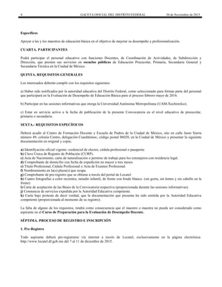 4 GACETA OFICIAL DEL DISTRITO FEDERAL 30 de Noviembre de 2015
Específicos
Apoyar a las y los maestros de educación básica en el objetivo de mejorar su desempeño y profesionalización.
CUARTA. PARTICIPANTES
Podrá participar el personal educativo con funciones Docentes, de Coordinación de Actividades, de Subdirección y
Dirección, que presten sus servicios en escuelas públicas de Educación Preescolar, Primaria, Secundaria General y
Secundaria Técnica en la Ciudad de México.
QUINTA. REQUISITOS GENERALES
Los interesados deberán cumplir con los requisitos siguientes:
a) Haber sido notificados por la autoridad educativa del Distrito Federal, como seleccionado para formar parte del personal
que participará en la Evaluación de Desempeño de Educación Básica para el proceso febrero-mayo de 2016.
b) Participar en las sesiones informativas que otorga la Universidad Autónoma Metropolitana (UAM-Xochimilco).
c) Estar en servicio activo a la fecha de publicación de la presente Convocatoria en el nivel educativo de preescolar,
primaria o secundaria.
SEXTA.- REQUISITOS ESPECÍFICOS
Deberá acudir al Centro de Formación Docente y Escuela de Padres de la Ciudad de México, sito en calle Justo Sierra
número 49, colonia Centro, delegación Cuauhtémoc, código postal 06020, en la Ciudad de México y presentar la siguiente
documentación en original y copia:
a) Identificación oficial vigente: credencial de elector, cédula profesional o pasaporte.
b) Clave Única de Registro de Población (CURP).
c) Acta de Nacimiento, carta de naturalización o permiso de trabajo para los extranjeros con residencia legal.
d) Comprobante de domicilio con fecha de expedición no mayor a tres meses.
e) Título Profesional, Cédula Profesional o Acta de Examen Profesional.
f) Nombramiento en la(s) plaza(s) que ocupa.
g) Comprobante de pre-registro que se obtiene a través del portal de Locatel.
h) Cuatro fotografías a color recientes, tamaño infantil, de frente con fondo blanco. (sin gorra, sin lentes y sin cabello en la
frente)
i) Carta de aceptación de las Bases de la Convocatoria respectiva (proporcionada durante las sesiones informativas).
j) Constancia de servicios expedida por la Autoridad Educativa competente.
k) Carta bajo protesta de decir verdad, que la documentación que presenta ha sido emitida por la Autoridad Educativa
competente (proporcionada al momento de su registro).
La falta de alguno de los requisitos, tendrá como consecuencia que el maestro o maestra no pueda ser considerado como
aspirante en el Curso de Preparación para la Evaluación de Desempeño Docente.
SÉPTIMA. PROCESO DE REGISTRO E INSCRIPCIÓN
1. Pre-Registro
Todo aspirante deberá pre-registrarse vía internet a través de Locatel, exclusivamente en la página electrónica:
http://www.locatel.df.gob.mx del 7 al 11 de diciembre de 2015.
 