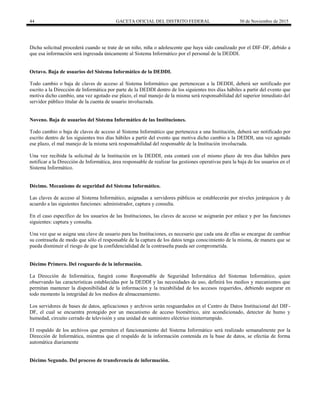 44 GACETA OFICIAL DEL DISTRITO FEDERAL 30 de Noviembre de 2015
Dicha solicitud procederá cuando se trate de un niño, niña o adolescente que haya sido canalizado por el DIF-DF, debido a
que esa información será ingresada únicamente al Sistema Informático por el personal de la DEDDI.
Octavo. Baja de usuarios del Sistema Informático de la DEDDI.
Todo cambio o baja de claves de acceso al Sistema Informático que pertenezcan a la DEDDI, deberá ser notificado por
escrito a la Dirección de Informática por parte de la DEDDI dentro de los siguientes tres días hábiles a partir del evento que
motiva dicho cambio, una vez agotado ese plazo, el mal manejo de la misma será responsabilidad del superior inmediato del
servidor público titular de la cuenta de usuario involucrada.
Noveno. Baja de usuarios del Sistema Informático de las Instituciones.
Todo cambio o baja de claves de acceso al Sistema Informático que pertenezca a una Institución, deberá ser notificado por
escrito dentro de los siguientes tres días hábiles a partir del evento que motiva dicho cambio a la DEDDI, una vez agotado
ese plazo, el mal manejo de la misma será responsabilidad del responsable de la Institución involucrada.
Una vez recibida la solicitud de la Institución en la DEDDI, esta contará con el mismo plazo de tres días hábiles para
notificar a la Dirección de Informática, área responsable de realizar las gestiones operativas para la baja de los usuarios en el
Sistema Informático.
Décimo. Mecanismo de seguridad del Sistema Informático.
Las claves de acceso al Sistema Informático, asignadas a servidores públicos se establecerán por niveles jerárquicos y de
acuerdo a las siguientes funciones: administrador, captura y consulta.
En el caso específico de los usuarios de las Instituciones, las claves de acceso se asignarán por enlace y por las funciones
siguientes: captura y consulta.
Una vez que se asigna una clave de usuario para las Instituciones, es necesario que cada una de ellas se encargue de cambiar
su contraseña de modo que sólo el responsable de la captura de los datos tenga conocimiento de la misma, de manera que se
pueda disminuir el riesgo de que la confidencialidad de la contraseña pueda ser comprometida.
Décimo Primero. Del resguardo de la información.
La Dirección de Informática, fungirá como Responsable de Seguridad Informática del Sistemas Informático, quien
observando las características establecidas por la DEDDI y las necesidades de uso, definirá los medios y mecanismos que
permitan mantener la disponibilidad de la información y la trazabilidad de los accesos requeridos, debiendo asegurar en
todo momento la integridad de los medios de almacenamiento.
Los servidores de bases de datos, aplicaciones y archivos serán resguardados en el Centro de Datos Institucional del DIF-
DF, el cual se encuentra protegido por un mecanismo de acceso biométrico, aire acondicionado, detector de humo y
humedad, circuito cerrado de televisión y una unidad de suministro eléctrico ininterrumpido.
El respaldo de los archivos que permiten el funcionamiento del Sistema Informático será realizado semanalmente por la
Dirección de Informática, mientras que el respaldo de la información contenida en la base de datos, se efectúa de forma
automática diariamente
Décimo Segundo. Del proceso de transferencia de información.
 
